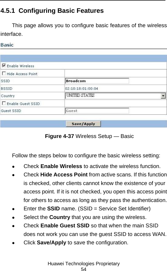     Huawei Technologies Proprietary 54 4.5.1  Configuring Basic Features This page allows you to configure basic features of the wireless interface.   Figure 4-37 Wireless Setup — Basic Follow the steps below to configure the basic wireless setting: z Check Enable Wireless to activate the wireless function.  z Check Hide Access Point from active scans. If this function is checked, other clients cannot know the existence of your access point. If it is not checked, you open this access point for others to access as long as they pass the authentication.  z Enter the SSID name. (SSID = Service Set Identifier) z Select the Country that you are using the wireless.  z Check Enable Guest SSID so that when the main SSID does not work you can use the guest SSID to access WAN.  z Click Save/Apply to save the configuration. 