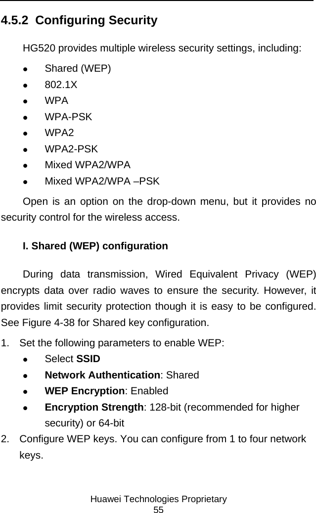     Huawei Technologies Proprietary 55 4.5.2  Configuring Security HG520 provides multiple wireless security settings, including: z Shared (WEP) z 802.1X z WPA z WPA-PSK z WPA2 z WPA2-PSK z Mixed WPA2/WPA z Mixed WPA2/WPA –PSK Open is an option on the drop-down menu, but it provides no security control for the wireless access.  I. Shared (WEP) configuration During data transmission, Wired Equivalent Privacy (WEP) encrypts data over radio waves to ensure the security. However, it provides limit security protection though it is easy to be configured. See Figure 4-38 for Shared key configuration. 1.  Set the following parameters to enable WEP: z Select SSID z Network Authentication: Shared z WEP Encryption: Enabled z Encryption Strength: 128-bit (recommended for higher security) or 64-bit 2.  Configure WEP keys. You can configure from 1 to four network keys.  