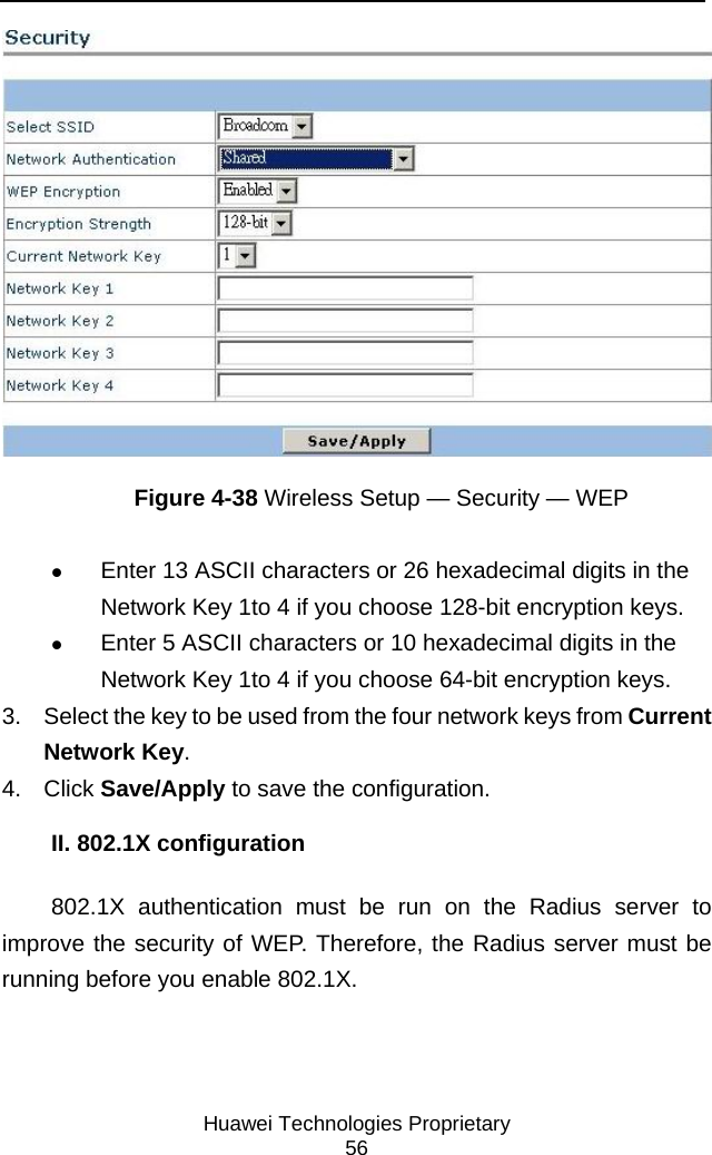     Huawei Technologies Proprietary 56  Figure 4-38 Wireless Setup — Security — WEP z Enter 13 ASCII characters or 26 hexadecimal digits in the Network Key 1to 4 if you choose 128-bit encryption keys. z Enter 5 ASCII characters or 10 hexadecimal digits in the Network Key 1to 4 if you choose 64-bit encryption keys. 3.  Select the key to be used from the four network keys from Current Network Key. 4. Click Save/Apply to save the configuration. II. 802.1X configuration 802.1X authentication must be run on the Radius server to improve the security of WEP. Therefore, the Radius server must be running before you enable 802.1X. 