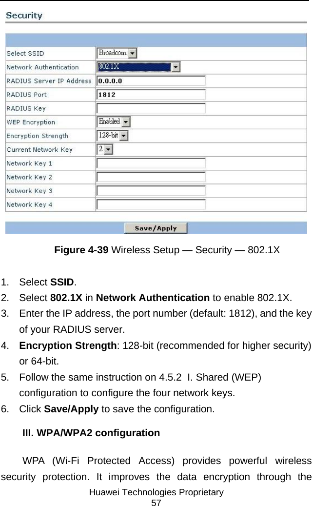     Huawei Technologies Proprietary 57  Figure 4-39 Wireless Setup — Security — 802.1X 1. Select SSID.  2. Select 802.1X in Network Authentication to enable 802.1X. 3.  Enter the IP address, the port number (default: 1812), and the key of your RADIUS server. 4.  Encryption Strength: 128-bit (recommended for higher security) or 64-bit. 5.  Follow the same instruction on 4.5.2  I. Shared (WEP) configuration to configure the four network keys. 6. Click Save/Apply to save the configuration. III. WPA/WPA2 configuration WPA (Wi-Fi Protected Access) provides powerful wireless security protection. It improves the data encryption through the 