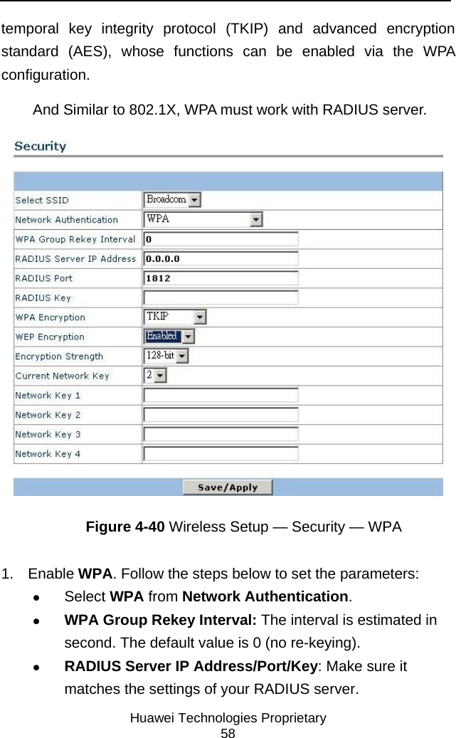     Huawei Technologies Proprietary 58 temporal key integrity protocol (TKIP) and advanced encryption standard (AES), whose functions can be enabled via the WPA configuration. And Similar to 802.1X, WPA must work with RADIUS server.  Figure 4-40 Wireless Setup — Security — WPA 1. Enable WPA. Follow the steps below to set the parameters: z Select WPA from Network Authentication. z WPA Group Rekey Interval: The interval is estimated in second. The default value is 0 (no re-keying). z RADIUS Server IP Address/Port/Key: Make sure it matches the settings of your RADIUS server. 