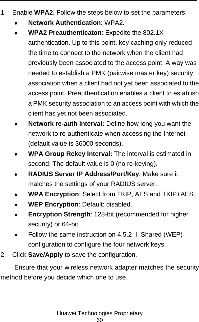     Huawei Technologies Proprietary 60 1. Enable WPA2. Follow the steps below to set the parameters: z Network Authentication: WPA2. z WPA2 Preauthenticaton: Expedite the 802.1X authentication. Up to this point, key caching only reduced the time to connect to the network when the client had previously been associated to the access point. A way was needed to establish a PMK (pairwise master key) security association when a client had not yet been associated to the access point. Preauthentication enables a client to establish a PMK security association to an access point with which the client has yet not been associated.  z Network re-auth Interval: Define how long you want the network to re-authenticate when accessing the Internet (default value is 36000 seconds). z WPA Group Rekey Interval: The interval is estimated in second. The default value is 0 (no re-keying). z RADIUS Server IP Address/Port/Key: Make sure it matches the settings of your RADIUS server. z WPA Encryption: Select from TKIP, AES and TKIP+AES. z WEP Encryption: Default: disabled. z Encryption Strength: 128-bit (recommended for higher security) or 64-bit. z Follow the same instruction on 4.5.2  I. Shared (WEP) configuration to configure the four network keys. 2. Click Save/Apply to save the configuration. Ensure that your wireless network adapter matches the security method before you decide which one to use. 