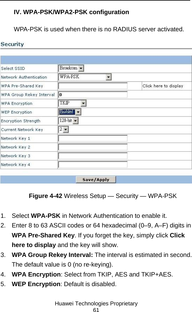     Huawei Technologies Proprietary 61 IV. WPA-PSK/WPA2-PSK configuration WPA-PSK is used when there is no RADIUS server activated.  Figure 4-42 Wireless Setup — Security — WPA-PSK 1. Select WPA-PSK in Network Authentication to enable it. 2.  Enter 8 to 63 ASCII codes or 64 hexadecimal (0–9, A–F) digits in WPA Pre-Shared Key. If you forget the key, simply click Click here to display and the key will show.  3.  WPA Group Rekey Interval: The interval is estimated in second. The default value is 0 (no re-keying). 4.  WPA Encryption: Select from TKIP, AES and TKIP+AES. 5.  WEP Encryption: Default is disabled. 