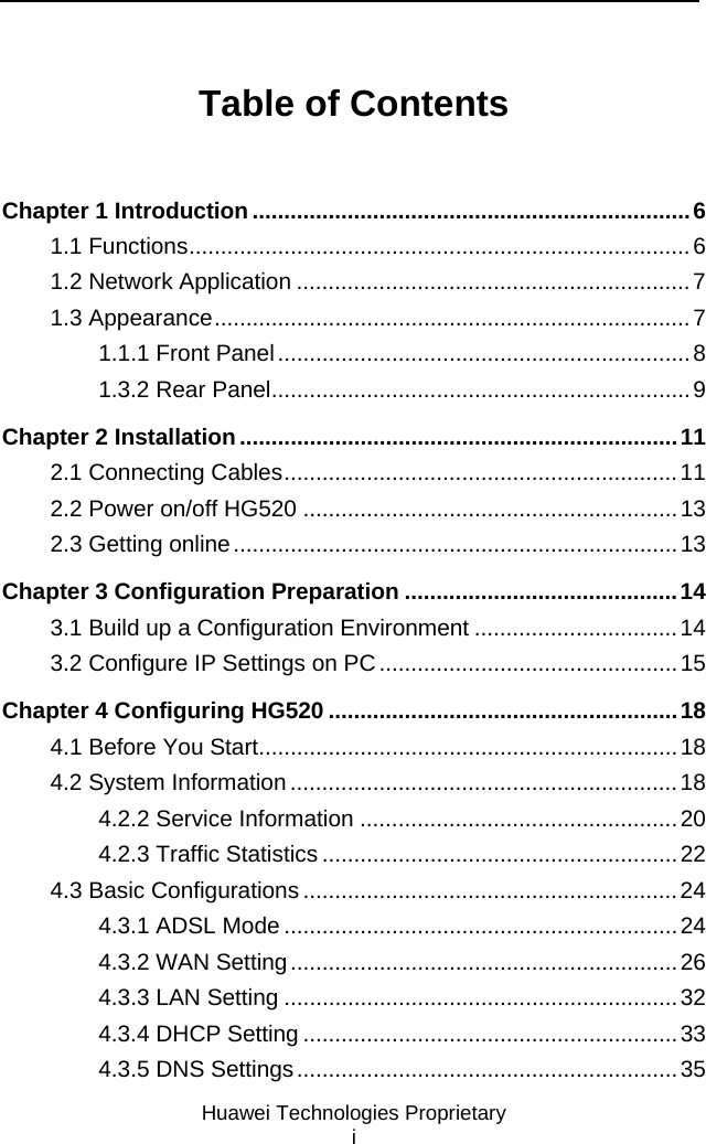     Huawei Technologies Proprietary i Table of Contents Chapter 1 Introduction .....................................................................6 1.1 Functions...............................................................................6 1.2 Network Application ..............................................................7 1.3 Appearance...........................................................................7 1.1.1 Front Panel.................................................................8 1.3.2 Rear Panel..................................................................9 Chapter 2 Installation .....................................................................11 2.1 Connecting Cables..............................................................11 2.2 Power on/off HG520 ...........................................................13 2.3 Getting online......................................................................13 Chapter 3 Configuration Preparation ...........................................14 3.1 Build up a Configuration Environment ................................14 3.2 Configure IP Settings on PC ...............................................15 Chapter 4 Configuring HG520 .......................................................18 4.1 Before You Start..................................................................18 4.2 System Information .............................................................18 4.2.2 Service Information ..................................................20 4.2.3 Traffic Statistics ........................................................22 4.3 Basic Configurations ...........................................................24 4.3.1 ADSL Mode ..............................................................24 4.3.2 WAN Setting.............................................................26 4.3.3 LAN Setting ..............................................................32 4.3.4 DHCP Setting ...........................................................33 4.3.5 DNS Settings............................................................35 