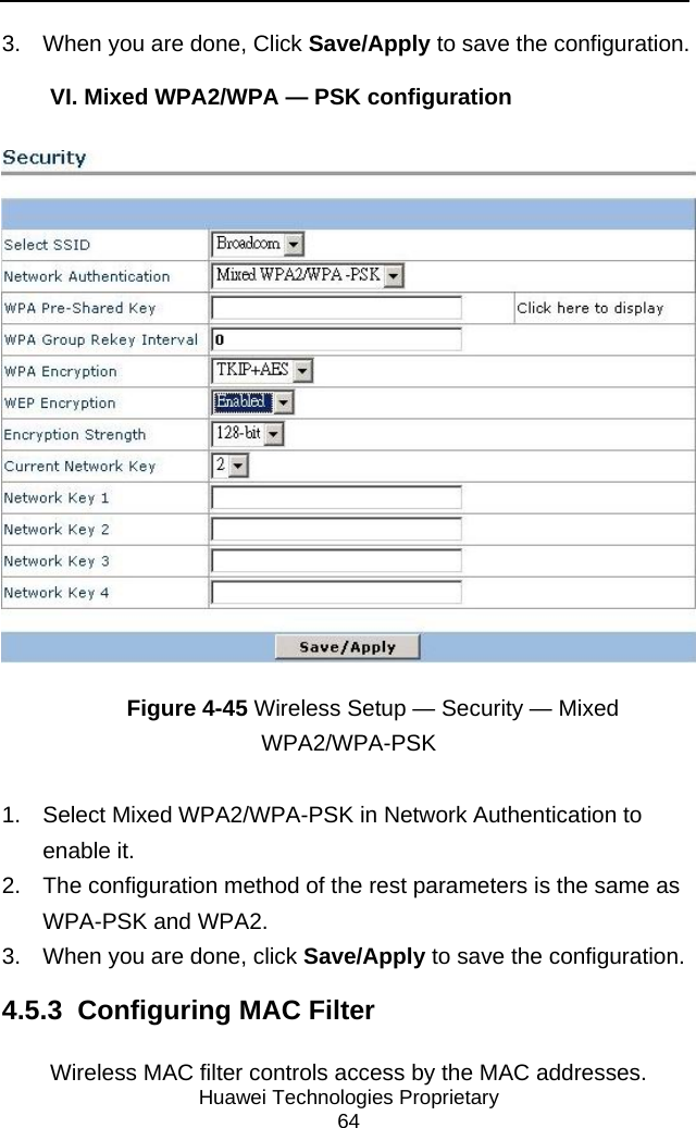     Huawei Technologies Proprietary 64 3.  When you are done, Click Save/Apply to save the configuration. VI. Mixed WPA2/WPA — PSK configuration  Figure 4-45 Wireless Setup — Security — Mixed WPA2/WPA-PSK 1.  Select Mixed WPA2/WPA-PSK in Network Authentication to enable it. 2.  The configuration method of the rest parameters is the same as WPA-PSK and WPA2. 3.  When you are done, click Save/Apply to save the configuration. 4.5.3  Configuring MAC Filter Wireless MAC filter controls access by the MAC addresses. 