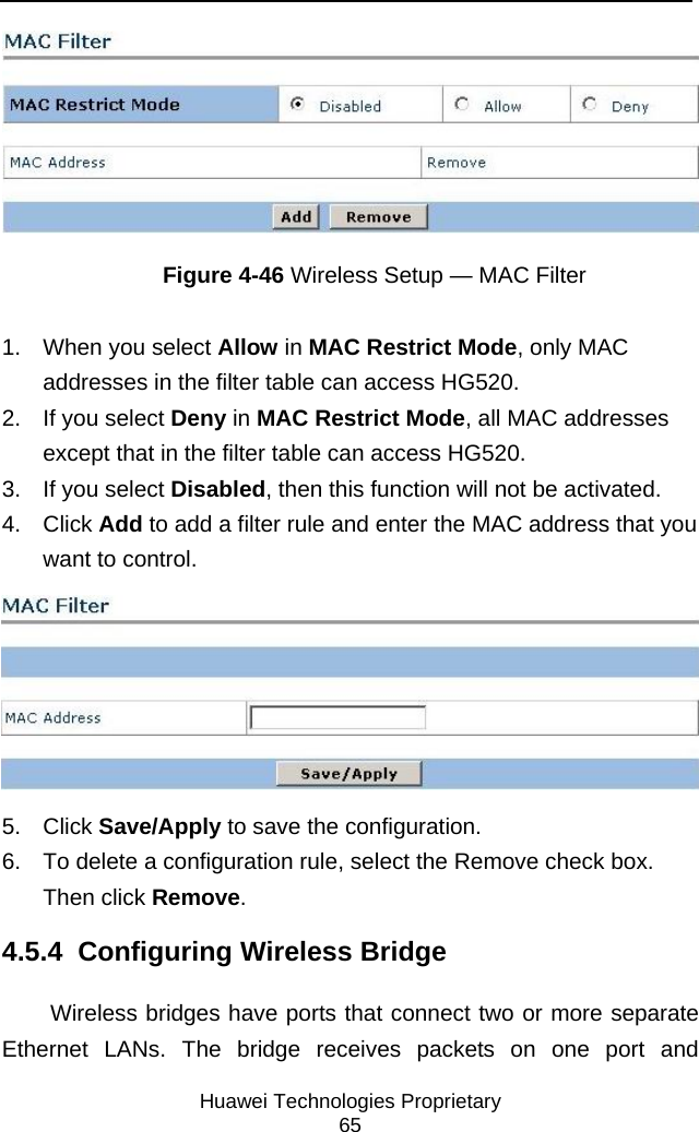    Huawei Technologies Proprietary 65  Figure 4-46 Wireless Setup — MAC Filter 1.  When you select Allow in MAC Restrict Mode, only MAC addresses in the filter table can access HG520. 2.  If you select Deny in MAC Restrict Mode, all MAC addresses except that in the filter table can access HG520. 3.  If you select Disabled, then this function will not be activated.  4. Click Add to add a filter rule and enter the MAC address that you want to control.  5. Click Save/Apply to save the configuration. 6.  To delete a configuration rule, select the Remove check box. Then click Remove. 4.5.4  Configuring Wireless Bridge Wireless bridges have ports that connect two or more separate Ethernet LANs. The bridge receives packets on one port and 