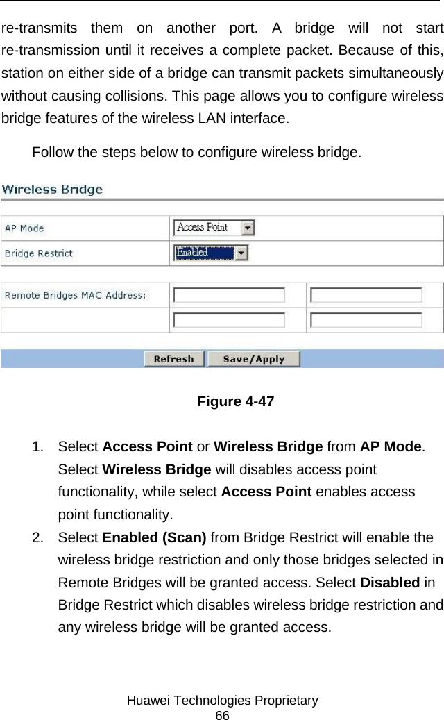     Huawei Technologies Proprietary 66 re-transmits them on another port. A bridge will not start re-transmission until it receives a complete packet. Because of this, station on either side of a bridge can transmit packets simultaneously without causing collisions. This page allows you to configure wireless bridge features of the wireless LAN interface.  Follow the steps below to configure wireless bridge.  Figure 4-47  1. Select Access Point or Wireless Bridge from AP Mode. Select Wireless Bridge will disables access point functionality, while select Access Point enables access point functionality. 2. Select Enabled (Scan) from Bridge Restrict will enable the wireless bridge restriction and only those bridges selected in Remote Bridges will be granted access. Select Disabled in Bridge Restrict which disables wireless bridge restriction and any wireless bridge will be granted access. 