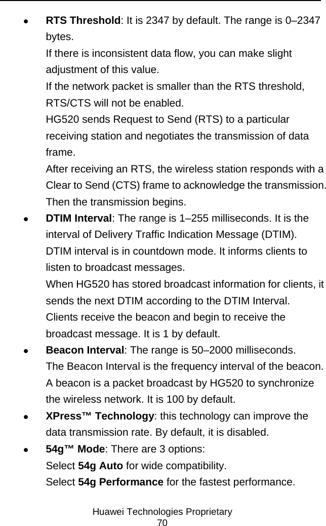     Huawei Technologies Proprietary 70 z RTS Threshold: It is 2347 by default. The range is 0–2347 bytes. If there is inconsistent data flow, you can make slight adjustment of this value. If the network packet is smaller than the RTS threshold, RTS/CTS will not be enabled. HG520 sends Request to Send (RTS) to a particular receiving station and negotiates the transmission of data frame. After receiving an RTS, the wireless station responds with a Clear to Send (CTS) frame to acknowledge the transmission. Then the transmission begins. z DTIM Interval: The range is 1–255 milliseconds. It is the interval of Delivery Traffic Indication Message (DTIM). DTIM interval is in countdown mode. It informs clients to listen to broadcast messages. When HG520 has stored broadcast information for clients, it sends the next DTIM according to the DTIM Interval. Clients receive the beacon and begin to receive the broadcast message. It is 1 by default. z Beacon Interval: The range is 50–2000 milliseconds. The Beacon Interval is the frequency interval of the beacon. A beacon is a packet broadcast by HG520 to synchronize the wireless network. It is 100 by default. z XPress™ Technology: this technology can improve the data transmission rate. By default, it is disabled. z 54g™ Mode: There are 3 options: Select 54g Auto for wide compatibility. Select 54g Performance for the fastest performance. 