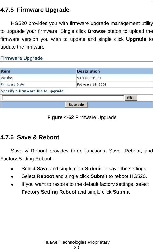     Huawei Technologies Proprietary 80 4.7.5  Firmware Upgrade HG520 provides you with firmware upgrade management utility to upgrade your firmware. Single click Browse button to upload the firmware version you wish to update and single click Upgrade to update the firmware.  Figure 4-62 Firmware Upgrade 4.7.6  Save &amp; Reboot Save &amp; Reboot provides three functions: Save, Reboot, and Factory Setting Reboot. z Select Save and single click Submit to save the settings.  z Select Reboot and single click Submit to reboot HG520.  z If you want to restore to the default factory settings, select Factory Setting Reboot and single click Submit 