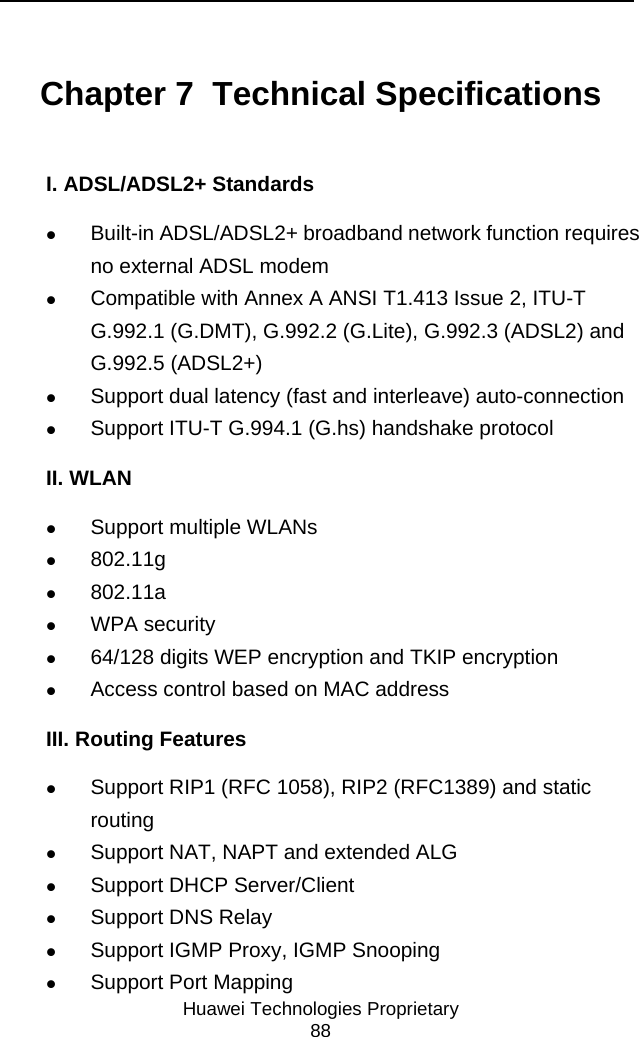     Huawei Technologies Proprietary 88 Chapter 7  Technical Specifications I. ADSL/ADSL2+ Standards z Built-in ADSL/ADSL2+ broadband network function requires no external ADSL modem z Compatible with Annex A ANSI T1.413 Issue 2, ITU-T G.992.1 (G.DMT), G.992.2 (G.Lite), G.992.3 (ADSL2) and G.992.5 (ADSL2+) z Support dual latency (fast and interleave) auto-connection z Support ITU-T G.994.1 (G.hs) handshake protocol II. WLAN z Support multiple WLANs z 802.11g z 802.11a z WPA security z 64/128 digits WEP encryption and TKIP encryption z Access control based on MAC address III. Routing Features z Support RIP1 (RFC 1058), RIP2 (RFC1389) and static routing z Support NAT, NAPT and extended ALG z Support DHCP Server/Client z Support DNS Relay z Support IGMP Proxy, IGMP Snooping z Support Port Mapping 
