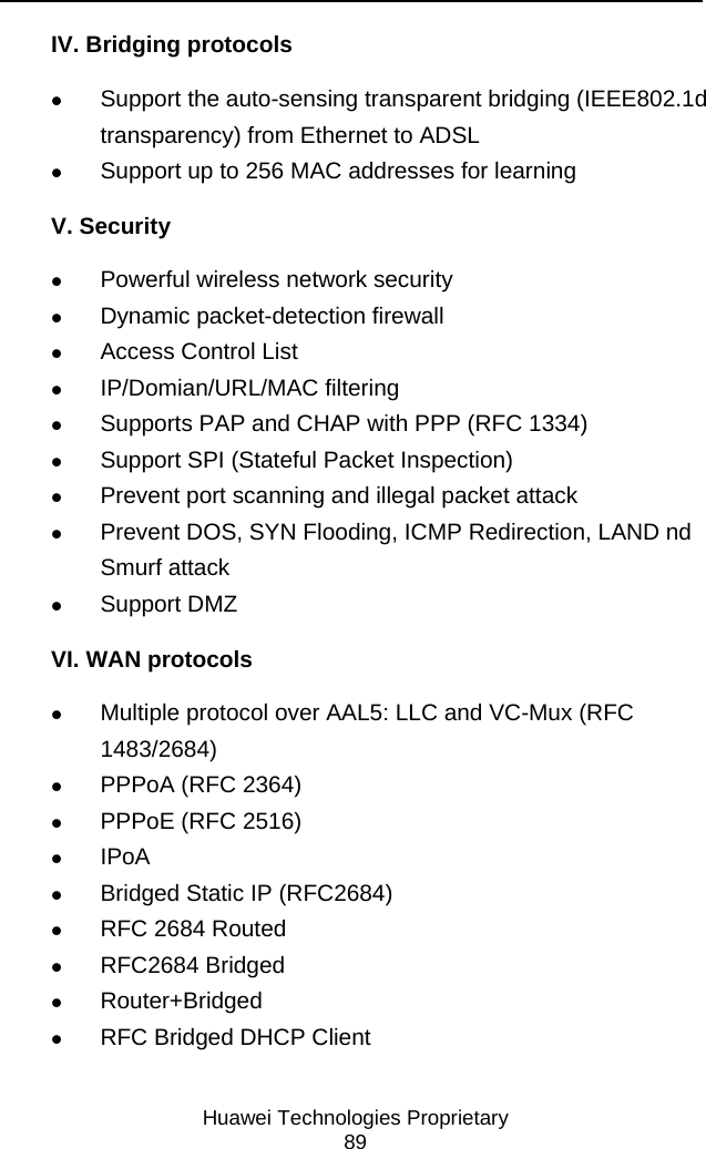     Huawei Technologies Proprietary 89 IV. Bridging protocols z Support the auto-sensing transparent bridging (IEEE802.1d transparency) from Ethernet to ADSL z Support up to 256 MAC addresses for learning V. Security z Powerful wireless network security z Dynamic packet-detection firewall z Access Control List z IP/Domian/URL/MAC filtering z Supports PAP and CHAP with PPP (RFC 1334) z Support SPI (Stateful Packet Inspection) z Prevent port scanning and illegal packet attack z Prevent DOS, SYN Flooding, ICMP Redirection, LAND nd Smurf attack z Support DMZ VI. WAN protocols z Multiple protocol over AAL5: LLC and VC-Mux (RFC 1483/2684) z PPPoA (RFC 2364) z PPPoE (RFC 2516) z IPoA z Bridged Static IP (RFC2684) z RFC 2684 Routed z RFC2684 Bridged z Router+Bridged z RFC Bridged DHCP Client 