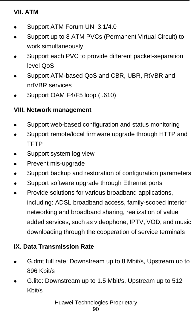     Huawei Technologies Proprietary 90 VII. ATM z Support ATM Forum UNI 3.1/4.0 z Support up to 8 ATM PVCs (Permanent Virtual Circuit) to work simultaneously z Support each PVC to provide different packet-separation level QoS z Support ATM-based QoS and CBR, UBR, RtVBR and nrtVBR services z Support OAM F4/F5 loop (I.610) VIII. Network management z Support web-based configuration and status monitoring z Support remote/local firmware upgrade through HTTP and TFTP z Support system log view z Prevent mis-upgrade z Support backup and restoration of configuration parameters z Support software upgrade through Ethernet ports z Provide solutions for various broadband applications, including: ADSL broadband access, family-scoped interior networking and broadband sharing, realization of value added services, such as videophone, IPTV, VOD, and music downloading through the cooperation of service terminals IX. Data Transmission Rate z G.dmt full rate: Downstream up to 8 Mbit/s, Upstream up to 896 Kbit/s z G.lite: Downstream up to 1.5 Mbit/s, Upstream up to 512 Kbit/s 