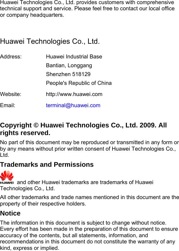 Huawei Technologies Co., Ltd. provides customers with comprehensive technical support and service. Please feel free to contact our local office or company headquarters.  Huawei Technologies Co., Ltd. Address:  Huawei Industrial Base Bantian, Longgang Shenzhen 518129 People&apos;s Republic of China Website:  http://www.huawei.comEmail:  terminal@huawei.com Copyright © Huawei Technologies Co., Ltd. 2009. All rights reserved. No part of this document may be reproduced or transmitted in any form or by any means without prior written consent of Huawei Technologies Co., Ltd. Trademarks and Permissions   and other Huawei trademarks are trademarks of Huawei Technologies Co., Ltd. All other trademarks and trade names mentioned in this document are the property of their respective holders. Notice The information in this document is subject to change without notice. Every effort has been made in the preparation of this document to ensure accuracy of the contents, but all statements, information, and recommendations in this document do not constitute the warranty of any kind, express or implied.     