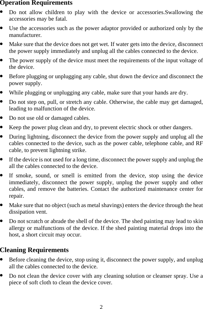  Operation Requirements z Do not allow children to play with the device or accessories.Swallowing the accessories may be fatal. z Use the accessories such as the power adaptor provided or authorized only by the manufacturer. z Make sure that the device does not get wet. If water gets into the device, disconnect the power supply immediately and unplug all the cables connected to the device. z The power supply of the device must meet the requirements of the input voltage of the device. z Before plugging or unplugging any cable, shut down the device and disconnect the power supply. z While plugging or unplugging any cable, make sure that your hands are dry. z Do not step on, pull, or stretch any cable. Otherwise, the cable may get damaged, leading to malfunction of the device. z Do not use old or damaged cables. z Keep the power plug clean and dry, to prevent electric shock or other dangers. z During lightning, disconnect the device from the power supply and unplug all the cables connected to the device, such as the power cable, telephone cable, and RF cable, to prevent lightning strike. z If the device is not used for a long time, disconnect the power supply and unplug the all the cables connected to the device. z If smoke, sound, or smell is emitted from the device, stop using the device immediately, disconnect the power supply, unplug the power supply and other cables, and remove the batteries. Contact the authorized maintenance center for repair. z Make sure that no object (such as metal shavings) enters the device through the heat dissipation vent. z Do not scratch or abrade the shell of the device. The shed painting may lead to skin allergy or malfunctions of the device. If the shed painting material drops into the host, a short circuit may occur. Cleaning Requirements z Before cleaning the device, stop using it, disconnect the power supply, and unplug all the cables connected to the device. z Do not clean the device cover with any cleaning solution or cleanser spray. Use a piece of soft cloth to clean the device cover. 2 