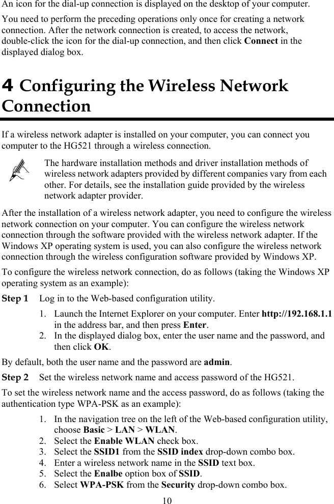  An icon for the dial-up connection is displayed on the desktop of your computer. You need to perform the preceding operations only once for creating a network connection. After the network connection is created, to access the network, double-click the icon for the dial-up connection, and then click Connect in the displayed dialog box. g the Wireless Network Connection 4 ConfigurinIf a wireless network adapter is installed on your computer, you can connect you c r tompute o the HG521 through a wireless connection.   stallation guide provided by the wireless The hardware installation methods and driver installation methods of wireless network adapters provided by different companies vary from eachother. For details, see the innetwork adapter provider. After the installation of a wireless network adapter, you need to configure the wirelenetwork connection on your computer. You can configure the wireless network connection through the software provided with the wireless network adapter. If the Windows XP operating system is used, you can also configure the wireless networkss  connection, do as follows (taking the Windows XP gStep 1  2.  dialog box, enter the user name and the password, and u password, do as follows (taking the authenticWeb-based configuration utility, mbo box. connection through the wireless configuration software provided by Windows XP. To configure the wireless network operatin  system as an example): Log in to the Web-based configuration utility. 1. Launch the Internet Explorer on your computer. Enter http://192.168.1.1in the address bar, and then press Enter. In the displayedthen click OK. By defa lt, both the user name and the password are admin. Step 2 Set the wireless network name and access password of the HG521. To set the wireless network name and the accessation type WPA-PSK as an example): 1. In the navigation tree on the left of the choose Basic &gt; LAN &gt; WLAN. 2. Select the Enable WLAN check box. n co3. Select the SSID1 from the SSID index drop-dow4. Enter a wireless network name in the SSID text box. 5. Select the Enalbe option box of SSID. 6. Select WPA-PSK from the Security drop-down combo box. 10 