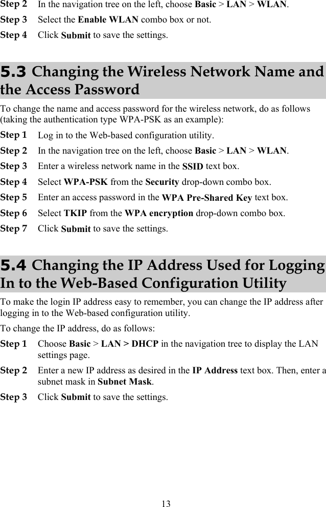  Step 2 In the navigation tree on the left, choose Basic &gt; LAN &gt; WLAN. Step 3 Select the Enable WLAN combo box or not. Step 4 Click Submit to save the settings. 5.3 Changing the Wireless Network Name and the Access Password To change the name and access password for the wireless network, do as follows (taking the authentication type WPA-PSK as an example): Step 1 Log in to the Web-based configuration utility. Step 2 In the navigation tree on the left, choose Basic &gt; LAN &gt; WLAN. Step 3 Enter a wireless network name in the SSID text box. Step 4 Select WPA-PSK from the Security drop-down combo box. Step 5 Enter an access password in the WPA Pre-Shared Key text box. Step 6 Select TKIP from the WPA encryption drop-down combo box. Step 7 Click Submit to save the settings. 5.4 Changing the IP Address Used for Logging In to the Web-Based Configuration Utility To make the login IP address easy to remember, you can change the IP address after logging in to the Web-based configuration utility. To change the IP address, do as follows: Step 1 Choose Basic &gt; LAN &gt; DHCP in the navigation tree to display the LAN settings page. Step 2 Enter a new IP address as desired in the IP Address text box. Then, enter a subnet mask in Subnet Mask. Step 3 Click Submit to save the settings. 13 
