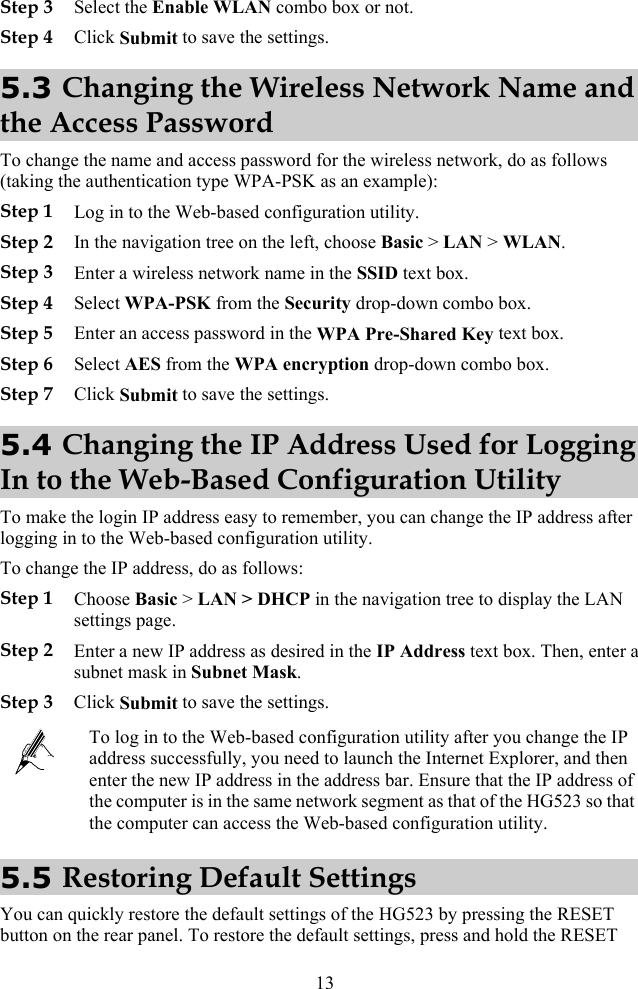 13 Step 3 Select the Enable WLAN combo box or not. Step 4 Click Submit to save the settings. 5.3 Changing the Wireless Network Name and the Access Password To change the name and access password for the wireless network, do as follows (taking the authentication type WPA-PSK as an example): Step 1 Log in to the Web-based configuration utility. Step 2 In the navigation tree on the left, choose Basic &gt; LAN &gt; WLAN. Step 3 Enter a wireless network name in the SSID text box. Step 4 Select WPA-PSK from the Security drop-down combo box. Step 5 Enter an access password in the WPA Pre-Shared Key text box. Step 6 Select AES from the WPA encryption drop-down combo box. Step 7 Click Submit to save the settings. 5.4 Changing the IP Address Used for Logging In to the Web-Based Configuration Utility To make the login IP address easy to remember, you can change the IP address after logging in to the Web-based configuration utility. To change the IP address, do as follows: Step 1 Choose Basic &gt; LAN &gt; DHCP in the navigation tree to display the LAN settings page. Step 2 Enter a new IP address as desired in the IP Address text box. Then, enter a subnet mask in Subnet Mask. Step 3 Click Submit to save the settings.  To log in to the Web-based configuration utility after you change the IP address successfully, you need to launch the Internet Explorer, and then enter the new IP address in the address bar. Ensure that the IP address of the computer is in the same network segment as that of the HG523 so that the computer can access the Web-based configuration utility. 5.5 Restoring Default Settings You can quickly restore the default settings of the HG523 by pressing the RESET button on the rear panel. To restore the default settings, press and hold the RESET 