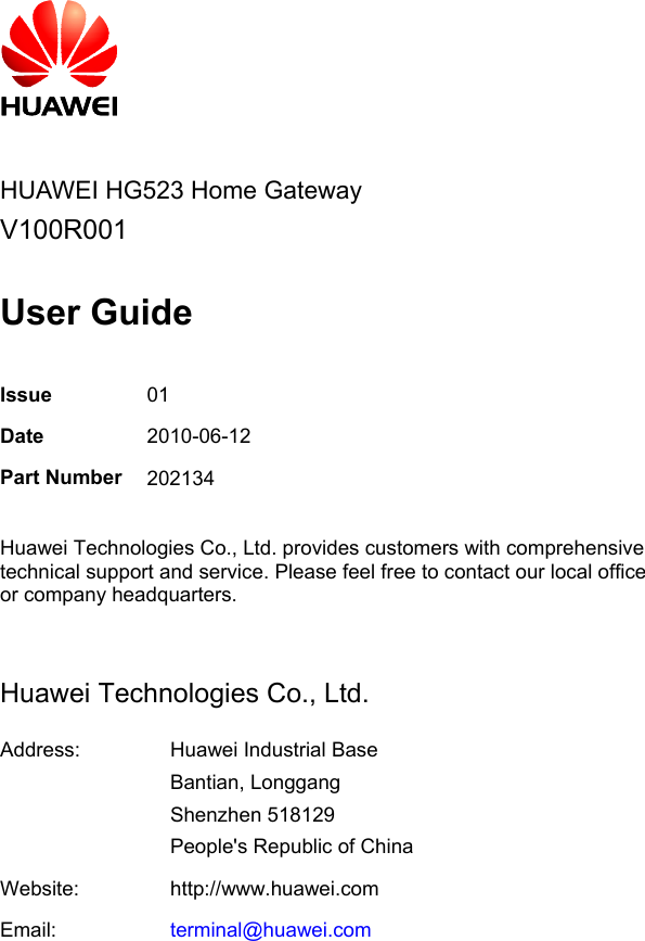     HUAWEI HG523 Home Gateway V100R001  User Guide  Issue  01 Date  2010-06-12 Part Number 202134  Huawei Technologies Co., Ltd. provides customers with comprehensive technical support and service. Please feel free to contact our local office or company headquarters.  Huawei Technologies Co., Ltd. Address:  Huawei Industrial Base Bantian, Longgang Shenzhen 518129 People&apos;s Republic of China Website:  http://www.huawei.comEmail:  terminal@huawei.com   