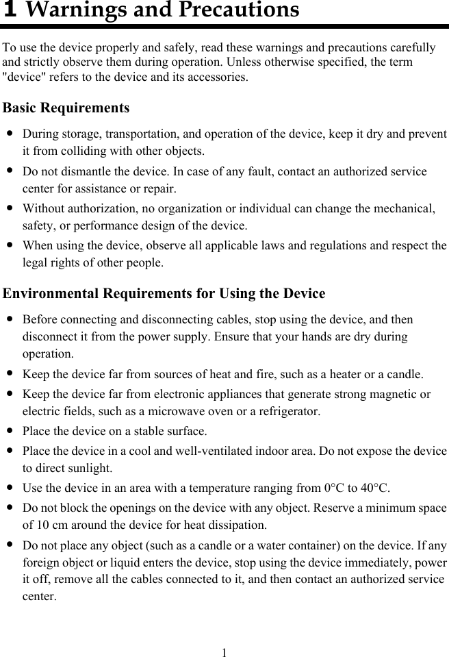  1 1 Warnings and Precautions To use the device properly and safely, read these warnings and precautions carefully and strictly observe them during operation. Unless otherwise specified, the term &quot;device&quot; refers to the device and its accessories. Basic Requirements z During storage, transportation, and operation of the device, keep it dry and prevent it from colliding with other objects. z Do not dismantle the device. In case of any fault, contact an authorized service center for assistance or repair. z Without authorization, no organization or individual can change the mechanical, safety, or performance design of the device. z When using the device, observe all applicable laws and regulations and respect the legal rights of other people. Environmental Requirements for Using the Device z Before connecting and disconnecting cables, stop using the device, and then disconnect it from the power supply. Ensure that your hands are dry during operation. z Keep the device far from sources of heat and fire, such as a heater or a candle. z Keep the device far from electronic appliances that generate strong magnetic or electric fields, such as a microwave oven or a refrigerator. z Place the device on a stable surface. z Place the device in a cool and well-ventilated indoor area. Do not expose the device to direct sunlight. z Use the device in an area with a temperature ranging from 0°C to 40°C. z Do not block the openings on the device with any object. Reserve a minimum space of 10 cm around the device for heat dissipation. z Do not place any object (such as a candle or a water container) on the device. If any foreign object or liquid enters the device, stop using the device immediately, power it off, remove all the cables connected to it, and then contact an authorized service center. 