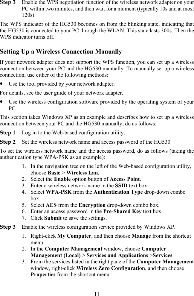 Step 3 Enable the WPS negotiation function of the wireless network adapter on your PC within two minutes, and then wait for a moment (typically 10s and at most 120s). The WPS indicator of the HG530 becomes on from the blinkingthe HG530 is connected to your PC through the WLAN. state, indicating that  This state lasts 300s. Then the unction, you can set up a wireless  set up a wireless system of your   wireless Step 2 To set the wi cess password, do as follows (taking the authentic, n combo Step 3 2. nt WPS indicator turns off. Setting Up a Wireless Connection Manually If your network adapter does not support the WPS fconnection between your PC and the HG530 manually. To manuallyconnection, use either of the following methods: z Use the tool provided by your network adapter. For details, see the user guide of your network adapter. z Use the wireless configuration software provided by the operating PC.This section takes Windows XP as an example and describes how to set up aconnection between your PC and the HG530 manually, do as follows: Step 1 Log in to the Web-based configuration utility. Set the wireless network name and access password of the HG530. reless network name and the acation type WPA-PSK as an example): 1. In the navigation tree on the left of the Web-based configuration utilitychoose Basic &gt; Wireless Lan. 2. Select the Enable option button of Access Point. 3. Enter a wireless network name in the SSID text box. ntication Type drop-dow4. Select WPA-PSK from the Authebox. 5. Select AES from the Encryption drop-down combo box. 6. Enter an access password in the Pre-Shared Key text box. 7. Click Submit to save the settings. Enable the wireless configuration service provided by Windows XP. 1. Right-click My Computer, and then choose Manage from the shortcut menu. In the Computer Management window, choose Computer Management (Local) &gt; Services and Applications &gt;Services. 3. From the services listed in the right pane of the Computer Managemewindow, right-click Wireless Zero Configuration, and then choose Properties from the shortcut menu. 11 