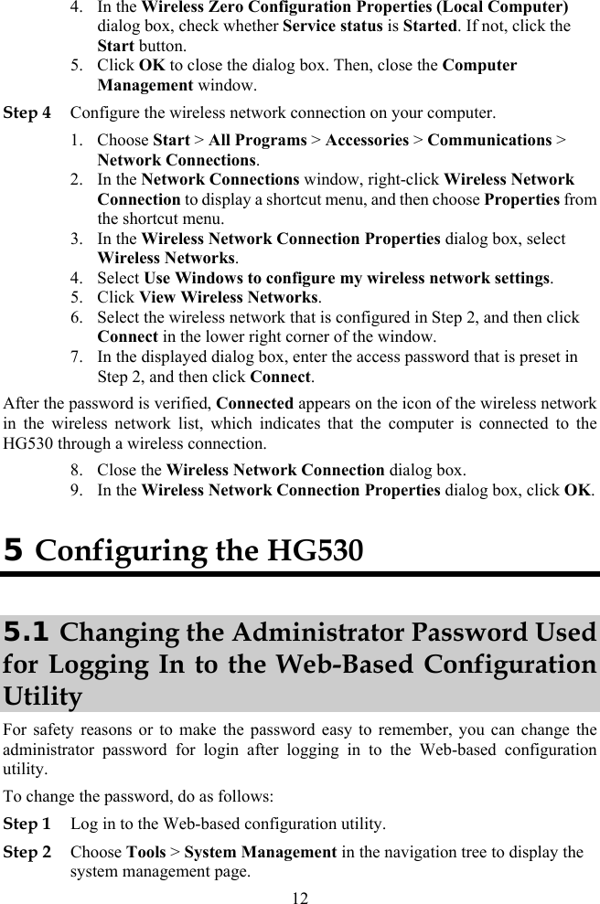 4. In the Wireless Zero Configuration Properties (Local Computer) Step 4 Con etwork connection on your computer. k 4. e my wireless network settings. t corner of the window. hat is preset in After the password is verified, Connected appears on the icon of the wireless network  is connected to the 8. Close the Wireless Network Connection dialog box. 9. In the Wireless Network Connection Properties dialog box, click OK. dialog box, check whether Service status is Started. If not, click the Start button. 5. Click OK to close the dialog box. Then, close the Computer Management window. figure the wireless n1. Choose Start &gt; All Programs &gt; Accessories &gt; Communications &gt; Network Connections. dow, right-click Wireless Networ2. In the Network Connections winConnection to display a shortcut menu, and then choose Properties from the shortcut menu. 3. In the Wireless Network Connection Properties dialog box, select Wireless Networks. Select Use Windows to configur5. Click View Wireless Networks. 6. Select the wireless network that is configured in Step 2, and then click Connect in the lower righ7. In the displayed dialog box, enter the access password tStep 2, and then click Connect. in the wireless network list, which indicates that the computerHG530 through a wireless connection. 5 Configuring the HG530 5.1 Changing the Administrator Password Used for Logging In to the Web-Based Configuration Utility For safety reasons or to make the password easy to remember, you can change the administrator password for login after logging in to the Web-based configuration utility. Step 2 To change the pa word, do as follows: ssStep 1 Log in to the Web-based configuration utility. Choose Tools &gt; System Management in the navigation tree to display the system management page. 12 