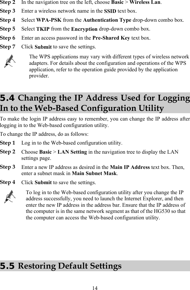Step 2 In the navigation tree on the left, choose Basic &gt; Wireless Lan. tication Type drop-down combo box. SelStep 6 EnStep 7 CliStep 3 Enter a wireless network name in the SSID text box. Step 4 Select WPA-PSK from the AuthenStep 5 ect TKIP from the Encryption drop-down combo box. ter an access password in the Pre-Shared Key text box. ck Submit to save the settings.  application, refer to the operation guide provided by the application provider. The WPS applications may vary with different types of wireless network adapters. For details about the configuration and operations of the WPS 5.4 Changing the IP Address Used for Logging In to the Web-Based Configuration Utility e  To change the IP address, do as follows:  navigation tree to display the LAN EenStep 4 CTo mak  the login IP address easy to remember, you can change the IP address afterlogging in to the Web-based configuration utility. Step 1 Log in to the Web-based configuration utility. Step 2 Choose Basic &gt; LAN Setting in thesettings page. Step 3 nter a new IP address as desired in the Main IP Address text box. Then, ter a subnet mask in Main Subnet Mask. lick Submit to save the settings.  ge the IP address successfully, you need to launch the Internet Explorer, and then enter the new IP address in the address bar. Ensure that the IP address of the computer is in the same network segment as that of the HG530 so that the computer can access the Web-based configuration utility. To log in to the Web-based configuration utility after you chan   5.5 Restoring Default Settings  14 