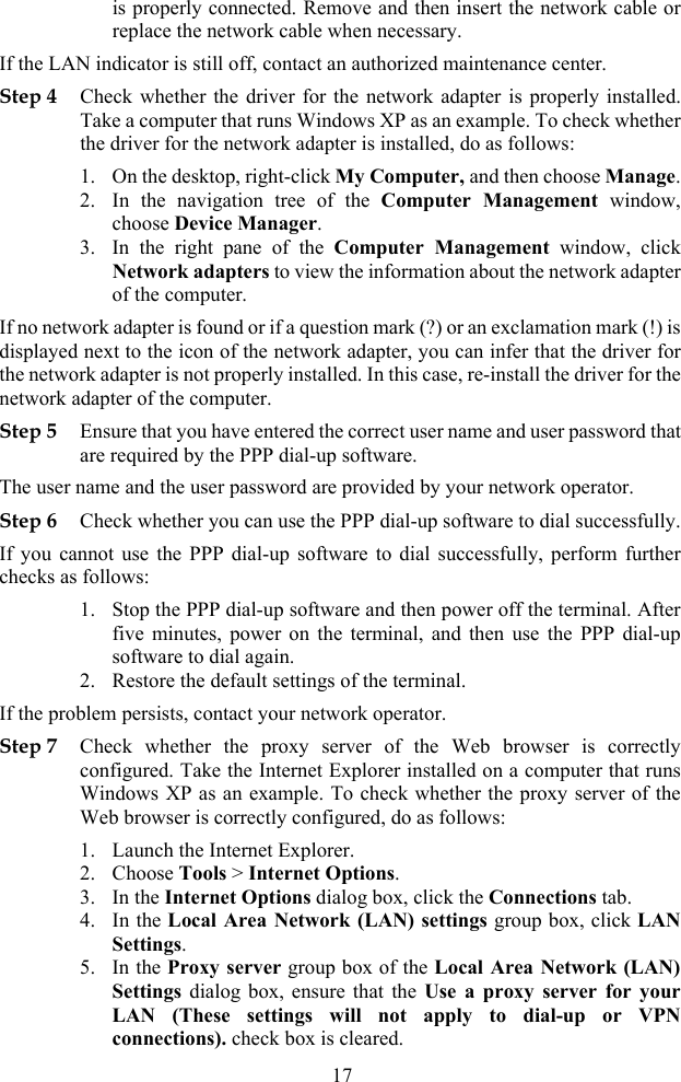 is properly connected. Remove and then insert the network cable or replace the network cable when necessary. If the LAN indicator is still off, contact an authorized maintenance center. Step 4 Check whether the driver for the network adapter is properly installed. Take a computer that runs Windows XP as an example. To check whether the driver for the network adapter is installed, do as follows: 1. On the desktop, right-click My Computer, and then choose Manage.2. In the navigation tree of the Computer Management window, choose Device Manager. 3. In the right pane of the Computer Management window, click Network adapters to view the information about the network adapter of the computer. If no network adapter is found or if a question mark (?) or an exclamation mark (!) is displayed next to the icon of the network adapter, you can infer that the driver for the network adapter is not properly installed. In this case, re-install the driver for the network adapter of the computer. Step 5 Ensure that you have entered the correct user name and user password that are required by the PPP dial-up software. The user name and the user password are provided by your network operator. Step 6 Check whether you can use the PPP dial-up software to dial successfully.If you cannot use the PPP dial-up software to dial successfully, perform further checks as follows: 1. Stop the PPP dial-up software and then power off the terminal. After five minutes, power on the terminal, and then use the PPP dial-up software to dial again. 2. Restore the default settings of the terminal. If the problem persists, contact your network operator. Step 7 Check whether the proxy server of the Web browser is correctly configured. Take the Internet Explorer installed on a computer that runs Windows XP as an example. To check whether the proxy server of the Web browser is correctly configured, do as follows: 1. Launch the Internet Explorer. 2. Choose Tools &gt; Internet Options. 3. In the Internet Options dialog box, click the Connections tab. 4. In the Local Area Network (LAN) settings group box, click LAN Settings. 5. In the Proxy server group box of the Local Area Network (LAN) Settings dialog box, ensure that the Use a proxy server for your LAN (These settings will not apply to dial-up or VPN connections). check box is cleared. 17 