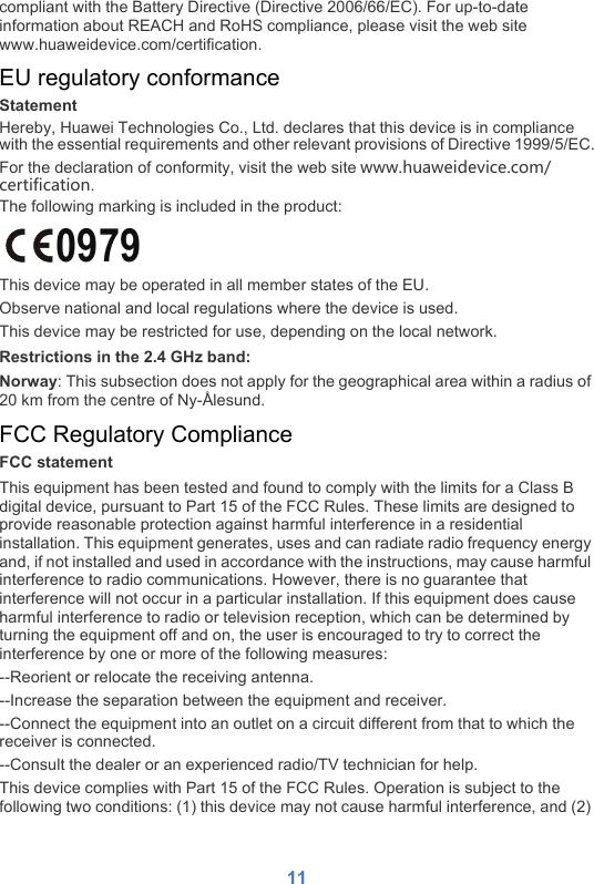 11compliant with the Battery Directive (Directive 2006/66/EC). For up-to-date information about REACH and RoHS compliance, please visit the web site www.huaweidevice.com/certification.EU regulatory conformanceStatementHereby, Huawei Technologies Co., Ltd. declares that this device is in compliance with the essential requirements and other relevant provisions of Directive 1999/5/EC.For the declaration of conformity, visit the web site www.huaweidevice.com/certification.The following marking is included in the product:This device may be operated in all member states of the EU.Observe national and local regulations where the device is used.This device may be restricted for use, depending on the local network.Restrictions in the 2.4 GHz band:Norway: This subsection does not apply for the geographical area within a radius of 20 km from the centre of Ny-Ålesund.FCC Regulatory ComplianceFCC statementThis equipment has been tested and found to comply with the limits for a Class B digital device, pursuant to Part 15 of the FCC Rules. These limits are designed to provide reasonable protection against harmful interference in a residential installation. This equipment generates, uses and can radiate radio frequency energy and, if not installed and used in accordance with the instructions, may cause harmful interference to radio communications. However, there is no guarantee that interference will not occur in a particular installation. If this equipment does cause harmful interference to radio or television reception, which can be determined by turning the equipment off and on, the user is encouraged to try to correct the interference by one or more of the following measures:--Reorient or relocate the receiving antenna.--Increase the separation between the equipment and receiver.--Connect the equipment into an outlet on a circuit different from that to which the receiver is connected.--Consult the dealer or an experienced radio/TV technician for help.This device complies with Part 15 of the FCC Rules. Operation is subject to the following two conditions: (1) this device may not cause harmful interference, and (2) 0979