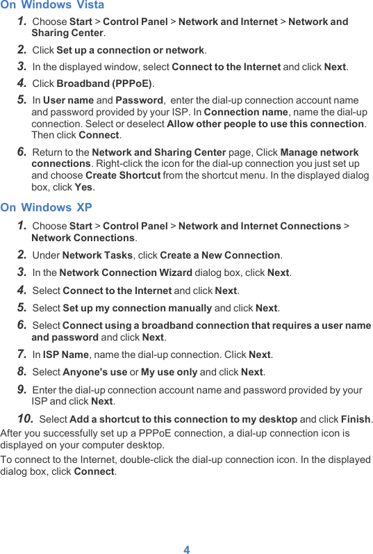 4On Windows Vista1.  Choose Start &gt; Control Panel &gt; Network and Internet &gt; Network and Sharing Center.2.  Click Set up a connection or network.3.  In the displayed window, select Connect to the Internet and click Next.4.  Click Broadband (PPPoE).5.  In User name and Password,  enter the dial-up connection account name and password provided by your ISP. In Connection name, name the dial-up connection. Select or deselect Allow other people to use this connection. Then click Connect. 6.  Return to the Network and Sharing Center page, Click Manage network connections. Right-click the icon for the dial-up connection you just set up and choose Create Shortcut from the shortcut menu. In the displayed dialog box, click Yes.On Windows XP1.  Choose Start &gt; Control Panel &gt; Network and Internet Connections &gt; Network Connections. 2.  Under Network Tasks, click Create a New Connection.3.  In the Network Connection Wizard dialog box, click Next.4.  Select Connect to the Internet and click Next.5.  Select Set up my connection manually and click Next.6.  Select Connect using a broadband connection that requires a user name and password and click Next.7.  In ISP Name, name the dial-up connection. Click Next.8.  Select Anyone&apos;s use or My use only and click Next.9.  Enter the dial-up connection account name and password provided by your ISP and click Next.10.  Select Add a shortcut to this connection to my desktop and click Finish.After you successfully set up a PPPoE connection, a dial-up connection icon is displayed on your computer desktop. To connect to the Internet, double-click the dial-up connection icon. In the displayed dialog box, click Connect.