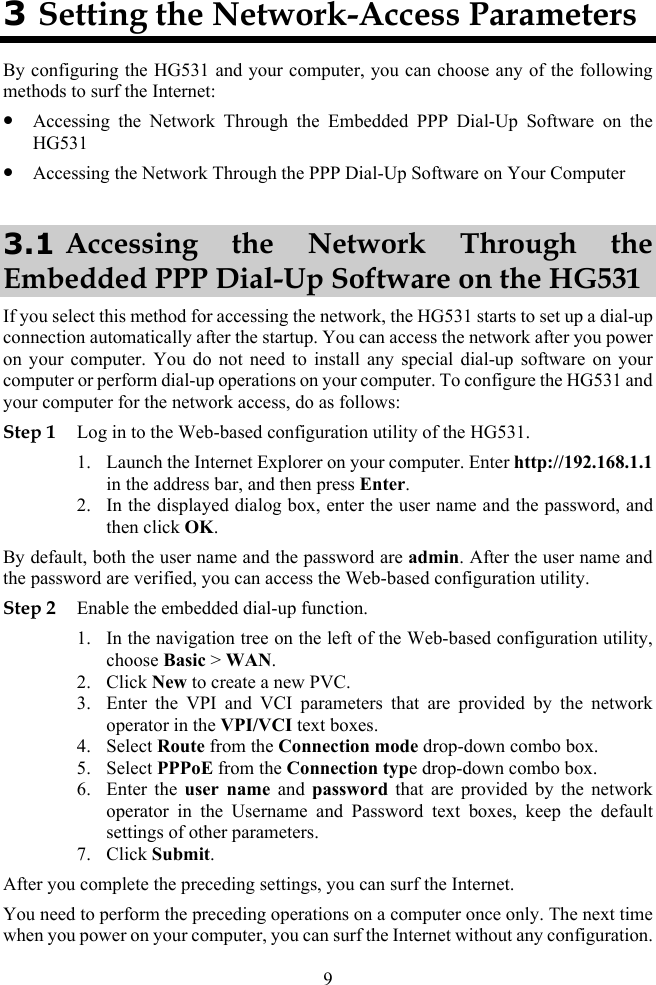 9 3 Setting the Network-Access Parameters By configuring the HG531 and your computer, you can choose any of the following methods to surf the Internet: z Accessing the Network Through the Embedded PPP Dial-Up Software on the HG531 z Accessing the Network Through the PPP Dial-Up Software on Your Computer 3.1 Accessing the Network Through the Embedded PPP Dial-Up Software on the HG531 If you select this method for accessing the network, the HG531 starts to set up a dial-up connection automatically after the startup. You can access the network after you power on your computer. You do not need to install any special dial-up software on your computer or perform dial-up operations on your computer. To configure the HG531 and your computer for the network access, do as follows: Step 1 Log in to the Web-based configuration utility of the HG531. 1. Launch the Internet Explorer on your computer. Enter http://192.168.1.1 in the address bar, and then press Enter. 2. In the displayed dialog box, enter the user name and the password, and then click OK. By default, both the user name and the password are admin. After the user name and the password are verified, you can access the Web-based configuration utility. Step 2 Enable the embedded dial-up function. 1. In the navigation tree on the left of the Web-based configuration utility, choose Basic &gt; WAN. 2. Click New to create a new PVC. 3. Enter the VPI and VCI parameters that are provided by the network operator in the VPI/VCI text boxes. 4. Select Route from the Connection mode drop-down combo box. 5. Select PPPoE from the Connection type drop-down combo box. 6. Enter the user name and password that are provided by the network operator in the Username and Password text boxes, keep the default settings of other parameters. 7. Click Submit. After you complete the preceding settings, you can surf the Internet. You need to perform the preceding operations on a computer once only. The next time when you power on your computer, you can surf the Internet without any configuration. 