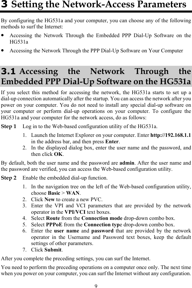 9 3 Setting the Network-Access Parameters By configuring the HG531a and your computer, you can choose any of the following methods to surf the Internet: z Accessing the Network Through the Embedded PPP Dial-Up Software on the HG531a z Accessing the Network Through the PPP Dial-Up Software on Your Computer 3.1 Accessing the Network Through the Embedded PPP Dial-Up Software on the HG531a If you select this method for accessing the network, the HG531a starts to set up a dial-up connection automatically after the startup. You can access the network after you power on your computer. You do not need to install any special dial-up software on your computer or perform dial-up operations on your computer. To configure the HG531a and your computer for the network access, do as follows: Step 1 Log in to the Web-based configuration utility of the HG531a. 1. Launch the Internet Explorer on your computer. Enter http://192.168.1.1 in the address bar, and then press Enter. 2. In the displayed dialog box, enter the user name and the password, and then click OK. By default, both the user name and the password are admin. After the user name and the password are verified, you can access the Web-based configuration utility. Step 2 Enable the embedded dial-up function. 1. In the navigation tree on the left of the Web-based configuration utility, choose Basic &gt; WAN. 2. Click New to create a new PVC. 3. Enter the VPI and VCI parameters that are provided by the network operator in the VPI/VCI text boxes. 4. Select Route from the Connection mode drop-down combo box. 5. Select PPPoE from the Connection type drop-down combo box. 6. Enter the user name and password that are provided by the network operator in the Username and Password text boxes, keep the default settings of other parameters. 7. Click Submit. After you complete the preceding settings, you can surf the Internet. You need to perform the preceding operations on a computer once only. The next time when you power on your computer, you can surf the Internet without any configuration. 