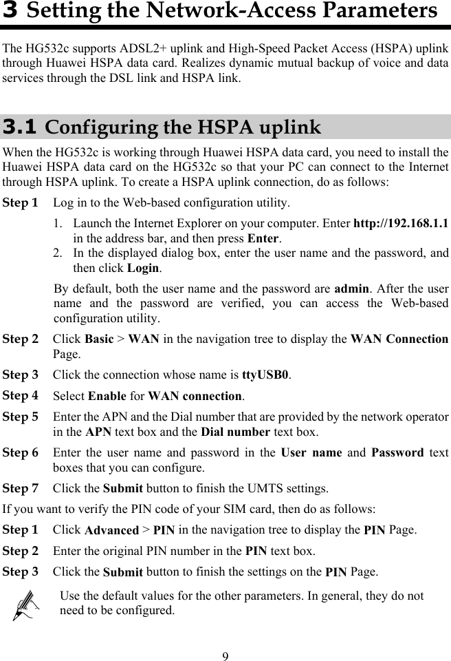 3 Setting the Network-Access Parameters The HG532c supports ADSL2+ uplink and High-Speed Packet Access (HSPA) uplink through Huawei HSPA data card. Realizes dynamic mutual backup of voice and data services through the DSL link and HSPA link. 3.1 Configuring the HSPA uplink When the HG532c is working through Huawei HSPA data card, you need to install the Huawei HSPA data card on the HG532c so that your PC can connect to the Internet through HSPA uplink. To create a HSPA uplink connection, do as follows: Step 1 Log in to the Web-based configuration utility. 1. Launch the Internet Explorer on your computer. Enter http://192.168.1.1 in the address bar, and then press Enter. 2. In the displayed dialog box, enter the user name and the password, and then click Login. By default, both the user name and the password are admin. After the user name and the password are verified, you can access the Web-based configuration utility. Step 2 Click Basic &gt; WAN in the navigation tree to display the WAN Connection Page. Step 3 Click the connection whose name is ttyUSB0. Step 4 Select Enable for WAN connection. Step 5 Enter the APN and the Dial number that are provided by the network operator in the APN text box and the Dial number text box. Step 6 Enter the user name and password in the User name and Password text boxes that you can configure. Step 7 Click the Submit button to finish the UMTS settings. If you want to verify the PIN code of your SIM card, then do as follows: Step 1 Click Advanced &gt; PIN in the navigation tree to display the PIN Page. Step 2 Enter the original PIN number in the PIN text box. Step 3 Click the Submit button to finish the settings on the PIN Page.  Use the default values for the other parameters. In general, they do not need to be configured. 9 