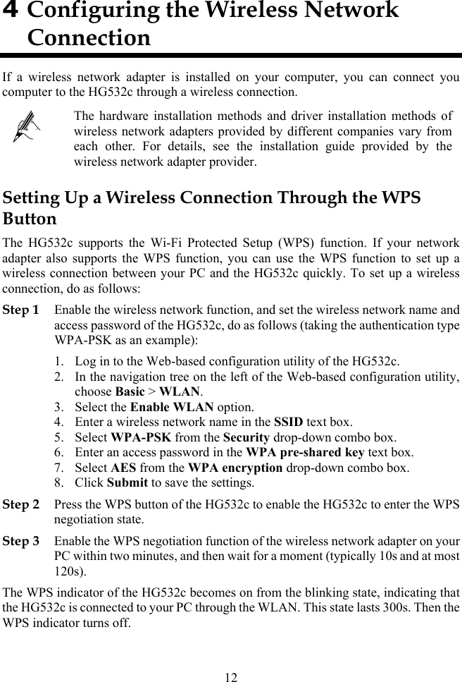 4 Configuring the Wireless Network Connection If a wireless network adapter is installed on your computer, you can connect you computer to the HG532c through a wireless connection.  The hardware installation methods and driver installation methods of wireless network adapters provided by different companies vary from each other. For details, see the installation guide provided by the wireless network adapter provider. Setting Up a Wireless Connection Through the WPS Button The HG532c supports the Wi-Fi Protected Setup (WPS) function. If your network adapter also supports the WPS function, you can use the WPS function to set up a wireless connection between your PC and the HG532c quickly. To set up a wireless connection, do as follows: Step 1 Enable the wireless network function, and set the wireless network name and access password of the HG532c, do as follows (taking the authentication type WPA-PSK as an example): 1. Log in to the Web-based configuration utility of the HG532c. 2. In the navigation tree on the left of the Web-based configuration utility, choose Basic &gt; WLAN. 3. Select the Enable WLAN option. 4. Enter a wireless network name in the SSID text box. 5. Select WPA-PSK from the Security drop-down combo box. 6. Enter an access password in the WPA pre-shared key text box. 7. Select AES from the WPA encryption drop-down combo box. 8. Click Submit to save the settings. Step 2 Press the WPS button of the HG532c to enable the HG532c to enter the WPS negotiation state. Step 3 Enable the WPS negotiation function of the wireless network adapter on your PC within two minutes, and then wait for a moment (typically 10s and at most 120s). The WPS indicator of the HG532c becomes on from the blinking state, indicating that the HG532c is connected to your PC through the WLAN. This state lasts 300s. Then the WPS indicator turns off. 12 