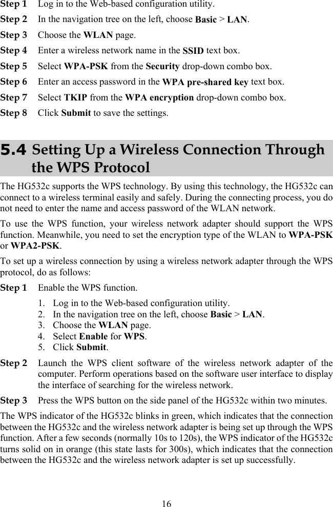 Step 1 Log in to the Web-based configuration utility. . A pre-shared key text box. Step 7 Select TKIP from the WPA encryption drop-down combo box. Step 2 In the navigation tree on the left, choose Basic &gt; LANStep 3 Choose the WLAN page. Step 4 Enter a wireless network name in the SSID text box. Step 5 Select WPA-PSK from the Security drop-down combo box. Step 6 Enter an access password in the WPStep 8 Click Submit to save the settings. 5.4 Setting Up a Wireless Connection Through the WPS Protocol The HG532c supports the WPS technology. By using this technology, the HG532c can connect to a wireless terminal easily and safely. During the connecting process, you do not need to enter the name and access password of the WLAN network. To use the WPS function, your wireless network adapter should support the WPS function. Meanwhile, you need to set the encryption type of the WLAN to WPA-PSK or WPA2-PSK. To set up a wireless connection by using a wireless network adapter through the W do as follows: PS protocol,Step 1 onfiguration utility. n tree on the left, choose Basic &gt; LAN. he WPS function. After a few seconds (normally 10s to 120s), the WPS indicator of the HG532c turns solid on in orange (this state lasts for 300s), which indicates that the connection between the HG532c and the wireless network adapter is set up successfully. Enable the WPS function. 1. Log in to the Web-based c2. In the navigatio3. Choose the WLAN page. 4. Select Enable for WPS. 5. Click Submit. Step 2 Launch the WPS client software of the wireless network adapter of the computer. Perform operations based on the software user interface to display the interface of searching for the wireless network. Step 3 Press the WPS button on the side panel of the HG532c within two minutes.  The WPS indicator of the HG532c blinks in green, which indicates that the connection between the HG532c and the wireless network adapter is being set up through t16 