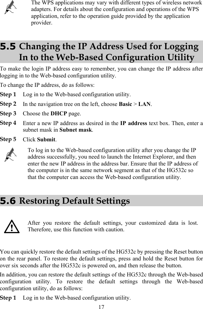  The WPS applications may vary with different types of wireless network adapters. For details about the configuration and operations of the WPS application, refer to the operation guide provided by the application provider. 5.5 Changing the IP Address Used for Logging In to the Web-Based Configuration Utility To make the login IP address easy to remember, you can change the IP address after logging in to the Web-based configuration utility. To change the IP address, do as follows: Step 1 Log in to the Web-based configuration utility. Step 2 In the navigation tree on the left, choose Basic &gt; LAN. Step 3 Choose the DHCP page. Step 4 Enter a new IP address as desired in the IP address text box. Then, enter a subnet mask in Subnet mask. Step 5 Click Submit.  To log in to the Web-based configuration utility after you change the IP address successfully, you need to launch the Internet Explorer, and then enter the new IP address in the address bar. Ensure that the IP address of the computer is in the same network segment as that of the HG532c so that the computer can access the Web-based configuration utility. 5.6 Restoring Default Settings    After you restore the default settings, your customized data is lost. Therefore, use this function with caution.  You can quickly restore the default settings of the HG532c by pressing the Reset button on the rear panel. To restore the default settings, press and hold the Reset button for over six seconds after the HG532c is powered on, and then release the button. In addition, you can restore the default settings of the HG532c through the Web-based configuration utility. To restore the default settings through the Web-based configuration utility, do as follows: Step 1 Log in to the Web-based configuration utility. 17 