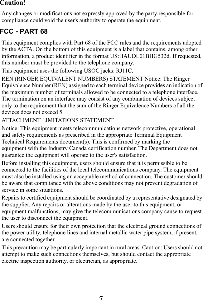  7 Caution!   Any changes or modifications not expressly approved by the party responsible for compliance could void the user&apos;s authority to operate the equipment. FCC - PART 68 This equipment complies with Part 68 of the FCC rules and the requirements adopted by the ACTA. On the bottom of this equipment is a label that contains, among other information, a product identifier in the format US:HAUDL01BHG532d. If requested, this number must be provided to the telephone company. This equipment uses the following USOC jacks: RJ11C. REN (RINGER EQUIVALENT NUMBERS) STATEMENT Notice: The Ringer Equivalence Number (REN) assigned to each terminal device provides an indication of the maximum number of terminals allowed to be connected to a telephone interface. The termination on an interface may consist of any combination of devices subject only to the requirement that the sum of the Ringer Equivalence Numbers of all the devices does not exceed 5. ATTACHMENT LIMITATIONS STATEMENT  Notice: This equipment meets telecommunications network protective, operational and safety requirements as prescribed in the appropriate Terminal Equipment Technical Requirements document(s). This is confirmed by marking the equipment with the Industry Canada certification number. The Department does not guarantee the equipment will operate to the user&apos;s satisfaction.  Before installing this equipment, users should ensure that it is permissible to be connected to the facilities of the local telecommunications company. The equipment must also be installed using an acceptable method of connection. The customer should be aware that compliance with the above conditions may not prevent degradation of service in some situations.  Repairs to certified equipment should be coordinated by a representative designated by the supplier. Any repairs or alterations made by the user to this equipment, or equipment malfunctions, may give the telecommunications company cause to request the user to disconnect the equipment.  Users should ensure for their own protection that the electrical ground connections of the power utility, telephone lines and internal metallic water pipe system, if present, are connected together.  This precaution may be particularly important in rural areas. Caution: Users should not attempt to make such connections themselves, but should contact the appropriate electric inspection authority, or electrician, as appropriate. 
