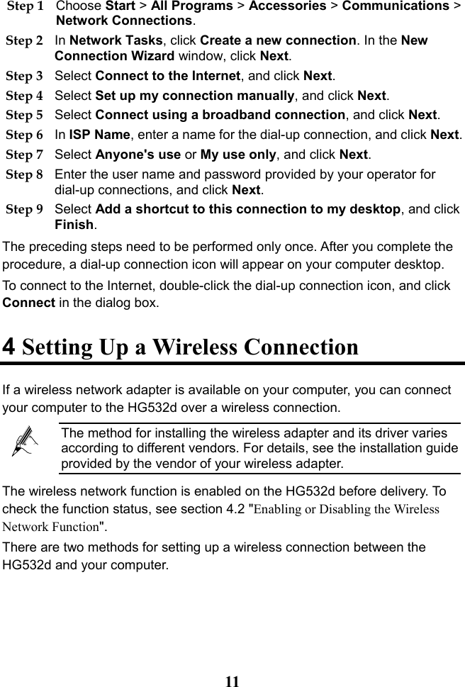  11 Step 1 Choose Start &gt; All Programs &gt; Accessories &gt; Communications &gt; Network Connections. Step 2 In Network Tasks, click Create a new connection. In the New Connection Wizard window, click Next. Step 3 Select Connect to the Internet, and click Next. Step 4 Select Set up my connection manually, and click Next. Step 5 Select Connect using a broadband connection, and click Next. Step 6 In ISP Name, enter a name for the dial-up connection, and click Next. Step 7 Select Anyone&apos;s use or My use only, and click Next. Step 8 Enter the user name and password provided by your operator for dial-up connections, and click Next. Step 9 Select Add a shortcut to this connection to my desktop, and click Finish. The preceding steps need to be performed only once. After you complete the procedure, a dial-up connection icon will appear on your computer desktop. To connect to the Internet, double-click the dial-up connection icon, and click Connect in the dialog box. 4 Setting Up a Wireless Connection If a wireless network adapter is available on your computer, you can connect your computer to the HG532d over a wireless connection.  The method for installing the wireless adapter and its driver varies according to different vendors. For details, see the installation guide provided by the vendor of your wireless adapter. The wireless network function is enabled on the HG532d before delivery. To check the function status, see section 4.2 &quot;Enabling or Disabling the Wireless Network Function&quot;. There are two methods for setting up a wireless connection between the HG532d and your computer. 