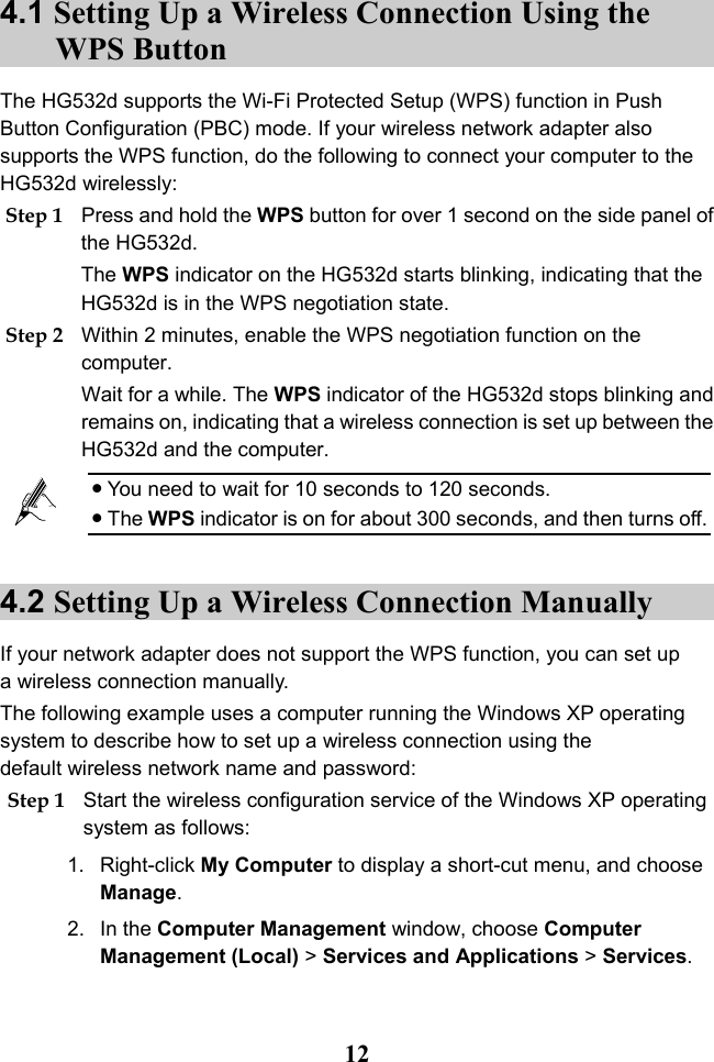  12 4.1 Setting Up a Wireless Connection Using the WPS Button The HG532d supports the Wi-Fi Protected Setup (WPS) function in Push Button Configuration (PBC) mode. If your wireless network adapter also supports the WPS function, do the following to connect your computer to the HG532d wirelessly: Step 1 Press and hold the WPS button for over 1 second on the side panel of the HG532d. The WPS indicator on the HG532d starts blinking, indicating that the HG532d is in the WPS negotiation state. Step 2 Within 2 minutes, enable the WPS negotiation function on the computer. Wait for a while. The WPS indicator of the HG532d stops blinking and remains on, indicating that a wireless connection is set up between the HG532d and the computer.   You need to wait for 10 seconds to 120 seconds.  The WPS indicator is on for about 300 seconds, and then turns off. 4.2 Setting Up a Wireless Connection Manually If your network adapter does not support the WPS function, you can set up a wireless connection manually. The following example uses a computer running the Windows XP operating system to describe how to set up a wireless connection using the default wireless network name and password: Step 1 Start the wireless configuration service of the Windows XP operating system as follows: 1. Right-click My Computer to display a short-cut menu, and choose Manage. 2. In the Computer Management window, choose Computer Management (Local) &gt; Services and Applications &gt; Services. 
