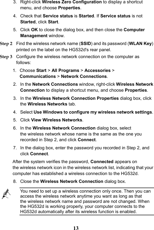  13 3.  Right-click Wireless Zero Configuration to display a shortcut menu, and choose Properties. 4. Check that Service status is Started. If Service status is not Started, click Start. 5. Click OK to close the dialog box, and then close the Computer Management window. Step 2 Find the wireless network name (SSID) and its password (WLAN Key) printed on the label on the HG532d&apos;s rear panel. Step 3 Configure the wireless network connection on the computer as follows: 1. Choose Start &gt; All Programs &gt; Accessories &gt; Communications &gt; Network Connections. 2. In the Network Connections window, right-click Wireless Network Connection to display a shortcut menu, and choose Properties. 3. In the Wireless Network Connection Properties dialog box, click the Wireless Networks tab. 4. Select Use Windows to configure my wireless network settings. 5. Click View Wireless Networks. 6. In the Wireless Network Connection dialog box, select the wireless network whose name is the same as the one you recorded in Step 2, and click Connect. 7. In the dialog box, enter the password you recorded in Step 2, and click Connect. After the system verifies the password, Connected appears on the wireless network icon in the wireless network list, indicating that your computer has established a wireless connection to the HG532d. 8. Close the Wireless Network Connection dialog box.  You need to set up a wireless connection only once. Then you can access the wireless network anytime you want as long as that the wireless network name and password are not changed. When the HG532d is working properly, your computer connects to the HG532d automatically after its wireless function is enabled. 