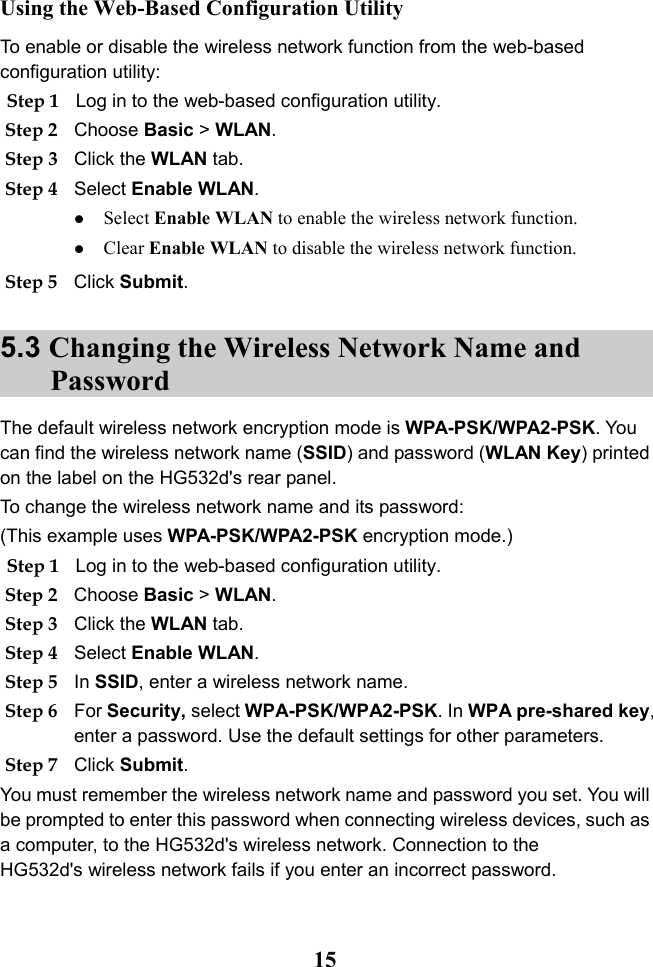  15 Using the Web-Based Configuration Utility To enable or disable the wireless network function from the web-based configuration utility: Step 1 Log in to the web-based configuration utility. Step 2 Choose Basic &gt; WLAN. Step 3 Click the WLAN tab. Step 4 Select Enable WLAN.  Select Enable WLAN to enable the wireless network function.  Clear Enable WLAN to disable the wireless network function. Step 5 Click Submit. 5.3 Changing the Wireless Network Name and Password The default wireless network encryption mode is WPA-PSK/WPA2-PSK. You can find the wireless network name (SSID) and password (WLAN Key) printed on the label on the HG532d&apos;s rear panel. To change the wireless network name and its password: (This example uses WPA-PSK/WPA2-PSK encryption mode.) Step 1 Log in to the web-based configuration utility. Step 2 Choose Basic &gt; WLAN. Step 3 Click the WLAN tab. Step 4 Select Enable WLAN. Step 5 In SSID, enter a wireless network name. Step 6 For Security, select WPA-PSK/WPA2-PSK. In WPA pre-shared key, enter a password. Use the default settings for other parameters. Step 7 Click Submit. You must remember the wireless network name and password you set. You will be prompted to enter this password when connecting wireless devices, such as a computer, to the HG532d&apos;s wireless network. Connection to the HG532d&apos;s wireless network fails if you enter an incorrect password. 