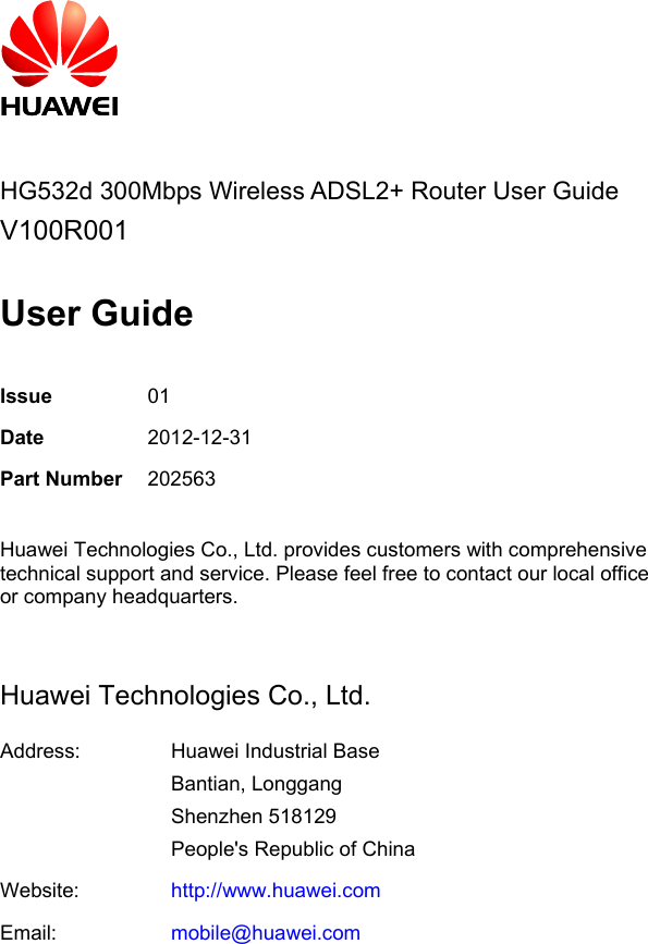          HG532d 300Mbps Wireless ADSL2+ Router User Guide V100R001  User Guide  Issue 01 Date 2012-12-31 Part Number 202563  Huawei Technologies Co., Ltd. provides customers with comprehensive technical support and service. Please feel free to contact our local office or company headquarters.  Huawei Technologies Co., Ltd. Address:  Huawei Industrial Base Bantian, Longgang Shenzhen 518129 People&apos;s Republic of China Website: http://www.huawei.com Email: mobile@huawei.com 