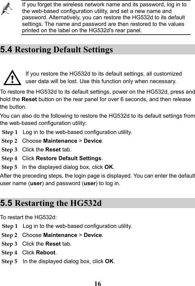  16 5.4 Restoring Default Settings   If you restore the HG532d to its default settings, all customized user data will be lost. Use this function only when necessary. To restore the HG532d to its default settings, power on the HG532d, press and hold the Reset button on the rear panel for over 6 seconds, and then release the button. You can also do the following to restore the HG532d to its default settings from the web-based configuration utility: Step 1 Log in to the web-based configuration utility. Step 2 Choose Maintenance &gt; Device. Step 3 Click the Reset tab. Step 4 Click Restore Default Settings. Step 5 In the displayed dialog box, click OK. After the preceding steps, the login page is displayed. You can enter the default user name (user) and password (user) to log in. 5.5 Restarting the HG532d To restart the HG532d: Step 1 Log in to the web-based configuration utility. Step 2 Choose Maintenance &gt; Device. Step 3 Click the Reset tab. Step 4 Click Reboot. Step 5 In the displayed dialog box, click OK.  If you forget the wireless network name and its password, log in to the web-based configuration utility, and set a new name and password. Alternatively, you can restore the HG532d to its default settings. The name and password are then restored to the values printed on the label on the HG532d&apos;s rear panel. 