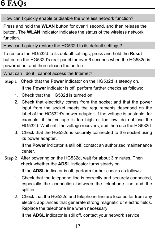  17 6 FAQs How can I quickly enable or disable the wireless network function? Press and hold the WLAN button for over 1 second, and then release the button. The WLAN indicator indicates the status of the wireless network function. How can I quickly restore the HG532d to its default settings? To restore the HG532d to its default settings, press and hold the Reset button on the HG532d&apos;s rear panel for over 6 seconds when the HG532d is powered on, and then release the button.  What can I do if I cannot access the Internet? Step 1 Check that the Power indicator on the HG532d is steady on. If the Power indicator is off, perform further checks as follows: 1. Check that the HG532d is turned on. 2. Check that electricity comes from the socket and that the power input from the socket meets the requirements described on the label of the HG532d&apos;s power adapter. If the voltage is unstable, for example, if the voltage is too high or too low, do not use the HG532d. Wait until the voltage recovers, and then use the HG532d. 3. Check that the HG532d is securely connected to the socket using its power adapter. If the Power indicator is still off, contact an authorized maintenance center. Step 2 After powering on the HG532d, wait for about 3 minutes. Then check whether the ADSL indicator turns steady on. If the ADSL indicator is off, perform further checks as follows: 1. Check that the telephone line is correctly and securely connected, especially the connection between the telephone line and the splitter. 2. Check that the HG532d and telephone line are located far from any electric appliances that generate strong magnetic or electric fields. Replace the telephone line when necessary. If the ADSL indicator is still off, contact your network service 