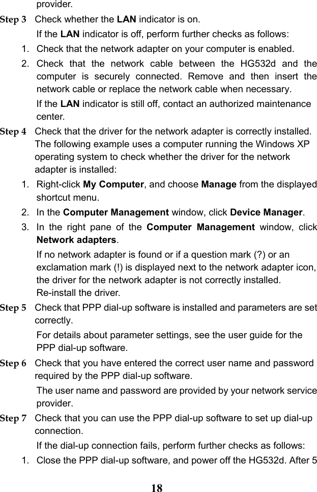  18 provider. Step 3 Check whether the LAN indicator is on. If the LAN indicator is off, perform further checks as follows: 1. Check that the network adapter on your computer is enabled. 2. Check that the network cable between the HG532d and the computer is securely connected. Remove and then insert the network cable or replace the network cable when necessary. If the LAN indicator is still off, contact an authorized maintenance center. Step 4 Check that the driver for the network adapter is correctly installed. The following example uses a computer running the Windows XP operating system to check whether the driver for the network adapter is installed: 1. Right-click My Computer, and choose Manage from the displayed shortcut menu. 2. In the Computer Management window, click Device Manager. 3. In the right pane of the Computer Management window, click Network adapters. If no network adapter is found or if a question mark (?) or an exclamation mark (!) is displayed next to the network adapter icon, the driver for the network adapter is not correctly installed. Re-install the driver. Step 5 Check that PPP dial-up software is installed and parameters are set correctly. For details about parameter settings, see the user guide for the PPP dial-up software. Step 6 Check that you have entered the correct user name and password required by the PPP dial-up software. The user name and password are provided by your network service provider. Step 7 Check that you can use the PPP dial-up software to set up dial-up connection. If the dial-up connection fails, perform further checks as follows: 1. Close the PPP dial-up software, and power off the HG532d. After 5 