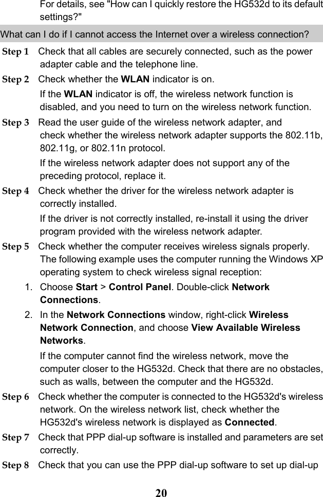  20 For details, see &quot;How can I quickly restore the HG532d to its default settings?&quot; What can I do if I cannot access the Internet over a wireless connection?  Step 1 Check that all cables are securely connected, such as the power adapter cable and the telephone line. Step 2 Check whether the WLAN indicator is on. If the WLAN indicator is off, the wireless network function is disabled, and you need to turn on the wireless network function. Step 3 Read the user guide of the wireless network adapter, and check whether the wireless network adapter supports the 802.11b, 802.11g, or 802.11n protocol. If the wireless network adapter does not support any of the preceding protocol, replace it. Step 4 Check whether the driver for the wireless network adapter is correctly installed. If the driver is not correctly installed, re-install it using the driver program provided with the wireless network adapter. Step 5 Check whether the computer receives wireless signals properly. The following example uses the computer running the Windows XP operating system to check wireless signal reception: 1. Choose Start &gt; Control Panel. Double-click Network Connections. 2. In the Network Connections window, right-click Wireless Network Connection, and choose View Available Wireless Networks. If the computer cannot find the wireless network, move the computer closer to the HG532d. Check that there are no obstacles, such as walls, between the computer and the HG532d. Step 6 Check whether the computer is connected to the HG532d&apos;s wireless network. On the wireless network list, check whether the HG532d&apos;s wireless network is displayed as Connected. Step 7 Check that PPP dial-up software is installed and parameters are set correctly. Step 8 Check that you can use the PPP dial-up software to set up dial-up 