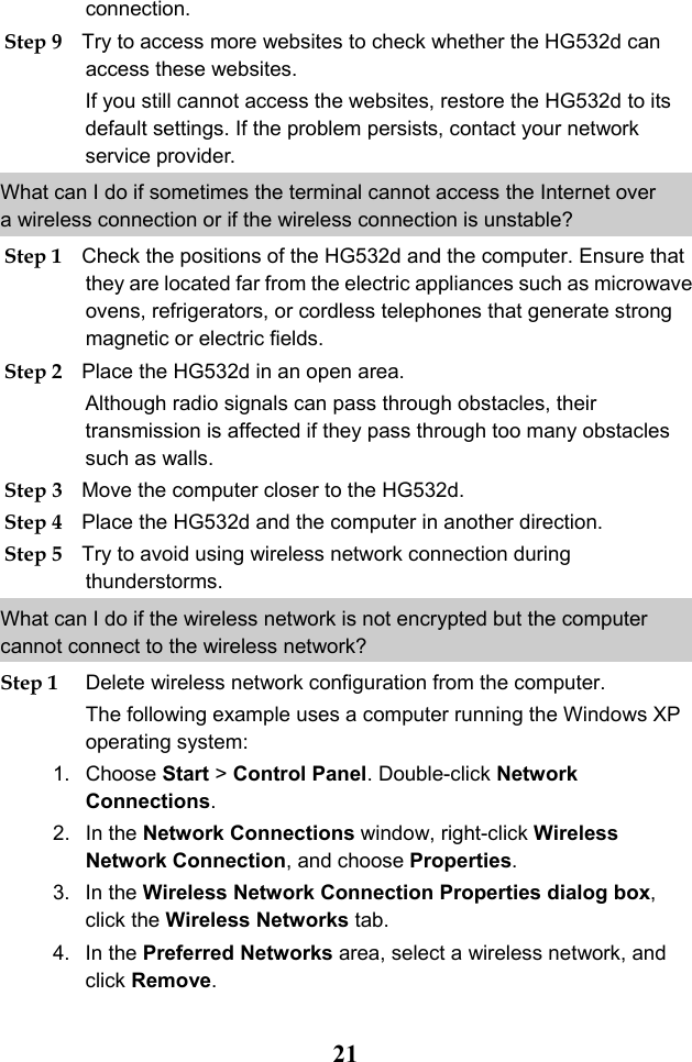  21 connection. Step 9 Try to access more websites to check whether the HG532d can access these websites. If you still cannot access the websites, restore the HG532d to its default settings. If the problem persists, contact your network service provider. What can I do if sometimes the terminal cannot access the Internet over a wireless connection or if the wireless connection is unstable? Step 1 Check the positions of the HG532d and the computer. Ensure that they are located far from the electric appliances such as microwave ovens, refrigerators, or cordless telephones that generate strong magnetic or electric fields. Step 2 Place the HG532d in an open area. Although radio signals can pass through obstacles, their transmission is affected if they pass through too many obstacles such as walls. Step 3 Move the computer closer to the HG532d. Step 4 Place the HG532d and the computer in another direction. Step 5 Try to avoid using wireless network connection during thunderstorms. What can I do if the wireless network is not encrypted but the computer cannot connect to the wireless network? Step 1 Delete wireless network configuration from the computer. The following example uses a computer running the Windows XP operating system: 1. Choose Start &gt; Control Panel. Double-click Network Connections. 2. In the Network Connections window, right-click Wireless Network Connection, and choose Properties. 3. In the Wireless Network Connection Properties dialog box, click the Wireless Networks tab. 4. In the Preferred Networks area, select a wireless network, and click Remove. 