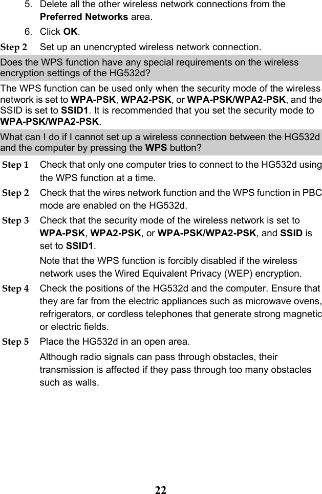  22 5. Delete all the other wireless network connections from the Preferred Networks area. 6. Click OK. Step 2 Set up an unencrypted wireless network connection. Does the WPS function have any special requirements on the wireless encryption settings of the HG532d? The WPS function can be used only when the security mode of the wireless network is set to WPA-PSK, WPA2-PSK, or WPA-PSK/WPA2-PSK, and the SSID is set to SSID1. It is recommended that you set the security mode to WPA-PSK/WPA2-PSK. What can I do if I cannot set up a wireless connection between the HG532d and the computer by pressing the WPS button? Step 1 Check that only one computer tries to connect to the HG532d using the WPS function at a time. Step 2 Check that the wires network function and the WPS function in PBC mode are enabled on the HG532d. Step 3 Check that the security mode of the wireless network is set to WPA-PSK, WPA2-PSK, or WPA-PSK/WPA2-PSK, and SSID is set to SSID1. Note that the WPS function is forcibly disabled if the wireless network uses the Wired Equivalent Privacy (WEP) encryption. Step 4 Check the positions of the HG532d and the computer. Ensure that they are far from the electric appliances such as microwave ovens, refrigerators, or cordless telephones that generate strong magnetic or electric fields. Step 5 Place the HG532d in an open area. Although radio signals can pass through obstacles, their transmission is affected if they pass through too many obstacles such as walls. 