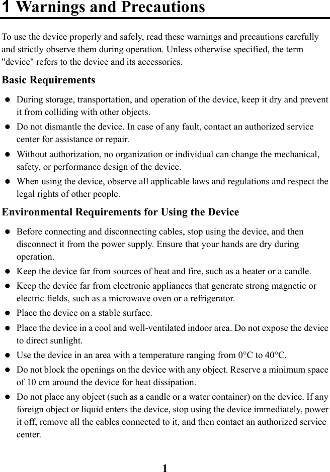  1 1 Warnings and Precautions To use the device properly and safely, read these warnings and precautions carefully and strictly observe them during operation. Unless otherwise specified, the term &quot;device&quot; refers to the device and its accessories. Basic Requirements  During storage, transportation, and operation of the device, keep it dry and prevent it from colliding with other objects.  Do not dismantle the device. In case of any fault, contact an authorized service center for assistance or repair.  Without authorization, no organization or individual can change the mechanical, safety, or performance design of the device.  When using the device, observe all applicable laws and regulations and respect the legal rights of other people. Environmental Requirements for Using the Device  Before connecting and disconnecting cables, stop using the device, and then disconnect it from the power supply. Ensure that your hands are dry during operation.  Keep the device far from sources of heat and fire, such as a heater or a candle.  Keep the device far from electronic appliances that generate strong magnetic or electric fields, such as a microwave oven or a refrigerator.  Place the device on a stable surface.  Place the device in a cool and well-ventilated indoor area. Do not expose the device to direct sunlight.  Use the device in an area with a temperature ranging from 0°C to 40°C.  Do not block the openings on the device with any object. Reserve a minimum space of 10 cm around the device for heat dissipation.  Do not place any object (such as a candle or a water container) on the device. If any foreign object or liquid enters the device, stop using the device immediately, power it off, remove all the cables connected to it, and then contact an authorized service center. 
