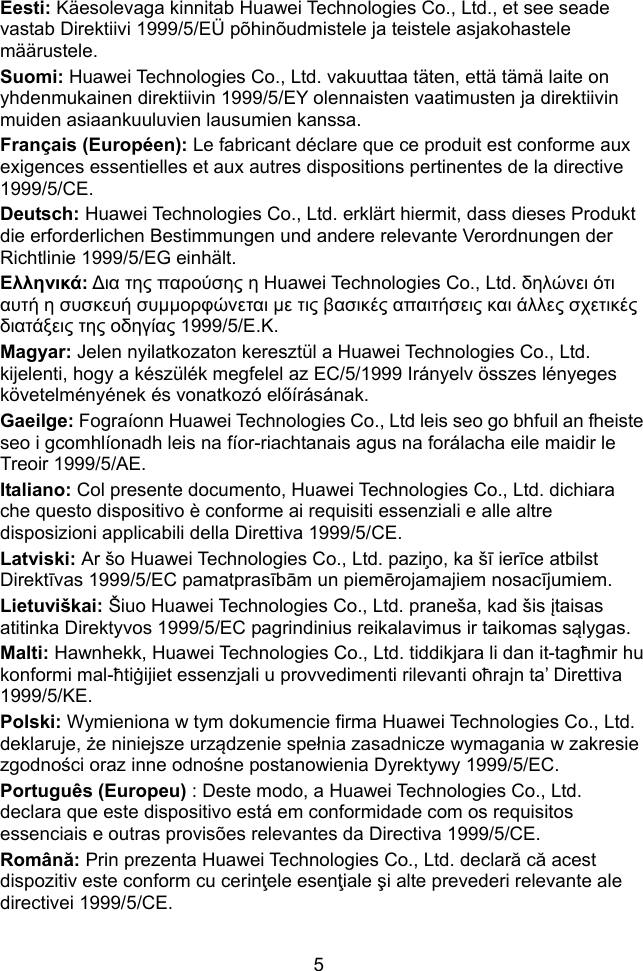  5 Eesti: Käesolevaga kinnitab Huawei Technologies Co., Ltd., et see seade vastab Direktiivi 1999/5/EÜ põhinõudmistele ja teistele asjakohastele määrustele. Suomi: Huawei Technologies Co., Ltd. vakuuttaa täten, että tämä laite on yhdenmukainen direktiivin 1999/5/EY olennaisten vaatimusten ja direktiivin muiden asiaankuuluvien lausumien kanssa. Français (Européen): Le fabricant déclare que ce produit est conforme aux exigences essentielles et aux autres dispositions pertinentes de la directive 1999/5/CE. Deutsch: Huawei Technologies Co., Ltd. erklärt hiermit, dass dieses Produkt die erforderlichen Bestimmungen und andere relevante Verordnungen der Richtlinie 1999/5/EG einhält. Ελληνικά: ∆ια της παρούσης η Huawei Technologies Co., Ltd. δηλώνει ότι αυτή η συσκευή συμμορφώνεται με τις βασικές απαιτήσεις και άλλες σχετικές διατάξεις της οδηγίας 1999/5/Ε.Κ. Magyar: Jelen nyilatkozaton keresztül a Huawei Technologies Co., Ltd. kijelenti, hogy a készülék megfelel az EC/5/1999 Irányelv összes lényeges követelményének és vonatkozó előírásának. Gaeilge: Fograíonn Huawei Technologies Co., Ltd leis seo go bhfuil an fheiste seo i gcomhlíonadh leis na fíor-riachtanais agus na forálacha eile maidir le Treoir 1999/5/AE. Italiano: Col presente documento, Huawei Technologies Co., Ltd. dichiara che questo dispositivo è conforme ai requisiti essenziali e alle altre disposizioni applicabili della Direttiva 1999/5/CE. Latviski: Ar šo Huawei Technologies Co., Ltd. paziņo, ka šī ierīce atbilst Direktīvas 1999/5/EC pamatprasībām un piemērojamajiem nosacījumiem. Lietuviškai: Šiuo Huawei Technologies Co., Ltd. praneša, kad šis įtaisas atitinka Direktyvos 1999/5/EC pagrindinius reikalavimus ir taikomas sąlygas. Malti: Hawnhekk, Huawei Technologies Co., Ltd. tiddikjara li dan it-tagħmir hu konformi mal-ħtiġijiet essenzjali u provvedimenti rilevanti oħrajn ta’ Direttiva 1999/5/KE. Polski: Wymieniona w tym dokumencie firma Huawei Technologies Co., Ltd. deklaruje, że niniejsze urządzenie spełnia zasadnicze wymagania w zakresie zgodności oraz inne odnośne postanowienia Dyrektywy 1999/5/EC. Português (Europeu) : Deste modo, a Huawei Technologies Co., Ltd. declara que este dispositivo está em conformidade com os requisitos essenciais e outras provisões relevantes da Directiva 1999/5/CE. Română: Prin prezenta Huawei Technologies Co., Ltd. declară că acest dispozitiv este conform cu cerinţele esenţiale şi alte prevederi relevante ale directivei 1999/5/CE. 