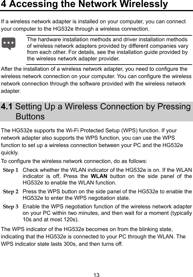  13 4 Accessing the Network Wirelessly If a wireless network adapter is installed on your computer, you can connect your computer to the HG532e through a wireless connection. After the installation of a wireless network adapter, you need to configure the wireless network connection on your computer. You can configure the wireless network connection through the software provided with the wireless network adapter. 4.1 Setting Up a Wireless Connection by Pressing Buttons The HG532e supports the Wi-Fi Protected Setup (WPS) function. If your network adapter also supports the WPS function, you can use the WPS function to set up a wireless connection between your PC and the HG532e quickly.  To configure the wireless network connection, do as follows: Step 1 Check whether the WLAN indicator of the HG532e is on. If the WLAN indicator is off, Press the WLAN button on the side panel of the HG532e to enable the WLAN function. Step 2 Press the WPS button on the side panel of the HG532e to enable the HG532e to enter the WPS negotiation state. Step 3 Enable the WPS negotiation function of the wireless network adapter on your PC within two minutes, and then wait for a moment (typically 10s and at most 120s). The WPS indicator of the HG532e becomes on from the blinking state, indicating that the HG532e is connected to your PC through the WLAN. The WPS indicator state lasts 300s, and then turns off.  The hardware installation methods and driver installation methods of wireless network adapters provided by different companies vary from each other. For details, see the installation guide provided by the wireless network adapter provider. 